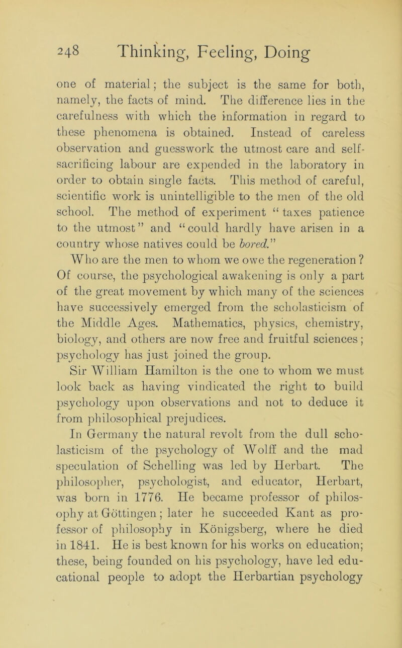 \ 248 Thinking, Feeling, Doing one of material; the subject is the same for both, namely, the facts of mind. The difference lies in the carefulness with which the information in regard to these phenomena is obtained. Instead of careless observation and guesswork the utmost care and self- sacrificing labour are expended in the laboratory in order to obtain single facts. This method of careful, scientific work is unintelligible to the men of the old school. The method of experiment “ taxes patience to the utmost” and “could hardly have arisen in a country whose natives could be bored. Who are the men to whom we owe the regeneration ? Of course, the psychological awakening is only a part of the great movement by which many of the sciences have successively emerged from the scholasticism of the Middle Ages. Mathematics, physics, chemistry, biology, and others are now free and fruitful sciences; psychology has just joined the group. Sir William Hamilton is the one to whom we must look back as having vindicated the right to build psychology upon observations and not to deduce it from philosophical prejudices. In Germany the natural revolt from the dull scho- lasticism of the psychology of Wolff and the mad speculation of Schelling was led by Herbart. The philosopher, psychologist, and educator, Herbart, was born in 1776. He became professor of philos- ophy at Gottingen; later he succeeded Kant as pro- fessor of philosophy in Konigsberg, where he died in 1841. He is best known for his works on education; these, being founded on his psychology, have led edu- cational people to adopt the Ilerbartian psychology