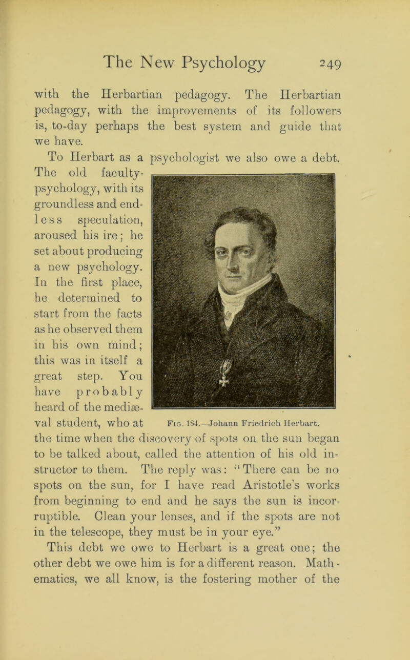 with the Herbartian pedagogy. The Herbartian pedagogy, with the improvements of its followers is, to-day perhaps the best system and guide that we have. To Herbart as a psychologist we also owe a debt. The old faculty- psychology, with its groundless and end- 1 e s s speculation, aroused his ire ; he set about producing a new psychology. In the first place, he determined to start from the facts as he observed them in his own mind; this was in itself a great step. You have probably heard of the medie- val Student, who at Fig. 1S4.—Johann Friedrich Herbart. the time when the discovery of spots on the sun began to be talked about, called the attention of his old in- structor to them. The reply was: “There can be no spots on the sun, for I have read Aristotle's works from beginning to end and he says the sun is incor- ruptible. Clean your lenses, and if the spots are not in the telescope, they must be in your eye.” This debt we owe to Herbart is a great one; the other debt we owe him is for a different reason. Math - ematics, we all know, is the fostering mother of the