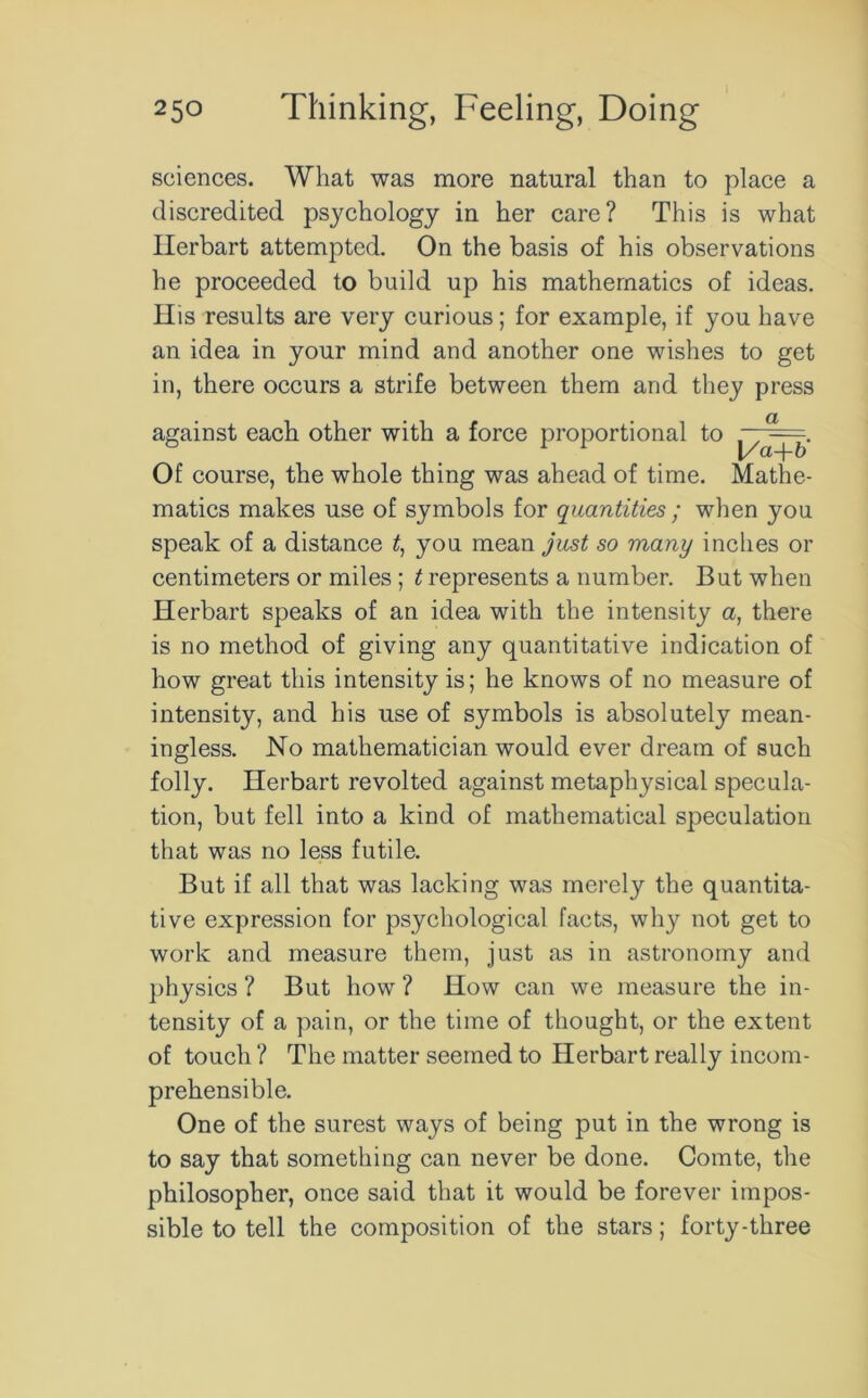 sciences. What was more natural than to place a discredited psychology in her care? This is what Ilerbart attempted. On the basis of his observations he proceeded to build up his mathematics of ideas. His results are very curious; for example, if you have an idea in your mind and another one wishes to get in, there occurs a strife between them and they press against each other with a force proportional to ^ Of course, the whole thing was ahead of time. Mathe- matics makes use of symbols for quantities ; when you speak of a distance it, you mean just so many inches or centimeters or miles ; t represents a number. But when Herbart speaks of an idea with the intensity a, there is no method of giving any quantitative indication of how great this intensity is; he knows of no measure of intensity, and his use of symbols is absolutely mean- ingless. No mathematician would ever dream of such folly. Herbart revolted against metaphysical specula- tion, but fell into a kind of mathematical speculation that was no less futile. But if all that was lacking was merely the quantita- tive expression for psychological facts, why not get to work and measure them, just as in astronomy and physics ? But how ? How can we measure the in- tensity of a pain, or the time of thought, or the extent of touch ? The matter seemed to Herbart really incom- prehensible. One of the surest ways of being put in the wrong is to say that something can never be done. Comte, the philosopher, once said that it would be forever impos- sible to tell the composition of the stars; forty-three
