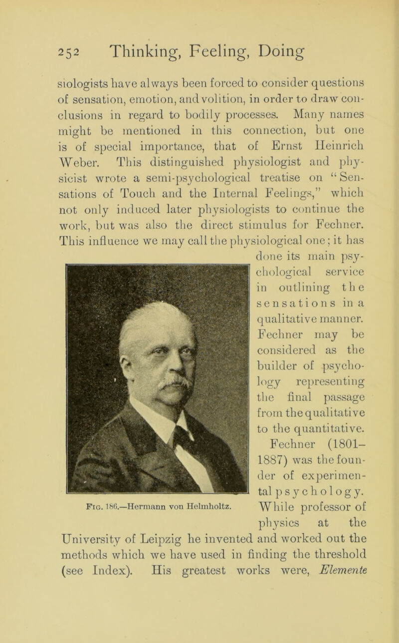 siologists have always been foreed to consider questions of sensation, emotion, and volition, in order to draw con- clusions in regard to bodily processes. Many names might be mentioned in this connection, but one is of special importance, that of Ernst Heinrich Weber. This distinguished physiologist and phy- sicist wrote a semi-psychological treatise on “ Sen- sations of Touch and the Internal Feelings,” which not only induced later physiologists to continue the work, but was also the direct stimulus for Fechner. This influence we may call the physiological one; it has done its main psy- chological service in outlining the sensations in a qualitative manner. Fechner may be considered as the builder of psycho- logy representing the final passage from the qualitative to the quantitative. Fechner (L801- 1887) was the foun- der of experimen- tal p s y c h o 1 o g y. While professor of physics at the University of Leipzig he invented and worked out the methods which we have used in finding the threshold (see Index). His greatest works were, Elemente