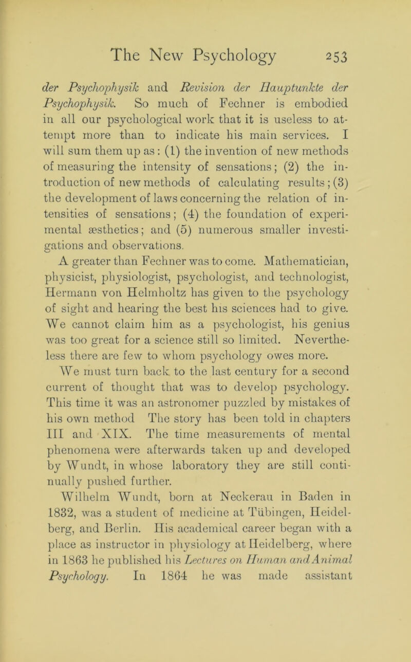 der Psychophysik and Revision der Ilauptunkte der Psychophysi/c. So much of Fechner is embodied in all our psychological work that it is useless to at- tempt more than to indicate his main services. I will sum them up as : (1) the invention of new methods of measuring the intensity of sensations ; (2) the in- troduction of new methods of calculating results ; (3) the development of laws concerning the relation of in- tensities of sensations; (4) the foundation of experi- mental aesthetics; and (5) numerous smaller investi- gations and observations. A greater than Fechner was to come. Mathematician, physicist, physiologist, psychologist, and technologist, Hermann von Helmholtz has given to the psychology of sight and hearing the best his sciences had to give. We cannot claim him as a psychologist, his genius was too great for a science still so limited. Neverthe- less there are few to whom psychology owes more. We must turn back to the last century for a second current of thought that was to develop psychology. This time it was an astronomer puzzled by mistakes of his own method The story has been told in chapters III and XIX. The time measurements of mental phenomena were afterwards taken up and developed by Wundt, in whose laboratory they are still conti- nually pushed further. Wilhelm Wundt, born at Neckerau in Baden in 1832, was a student of medicine at Tubingen, Heidel- berg, and Berlin. His academical career began with a place as instructor in physiology at Heidelberg, where in 1863 he published his Lectures on Human and Animal Psychology. In 1864 he was made assistant