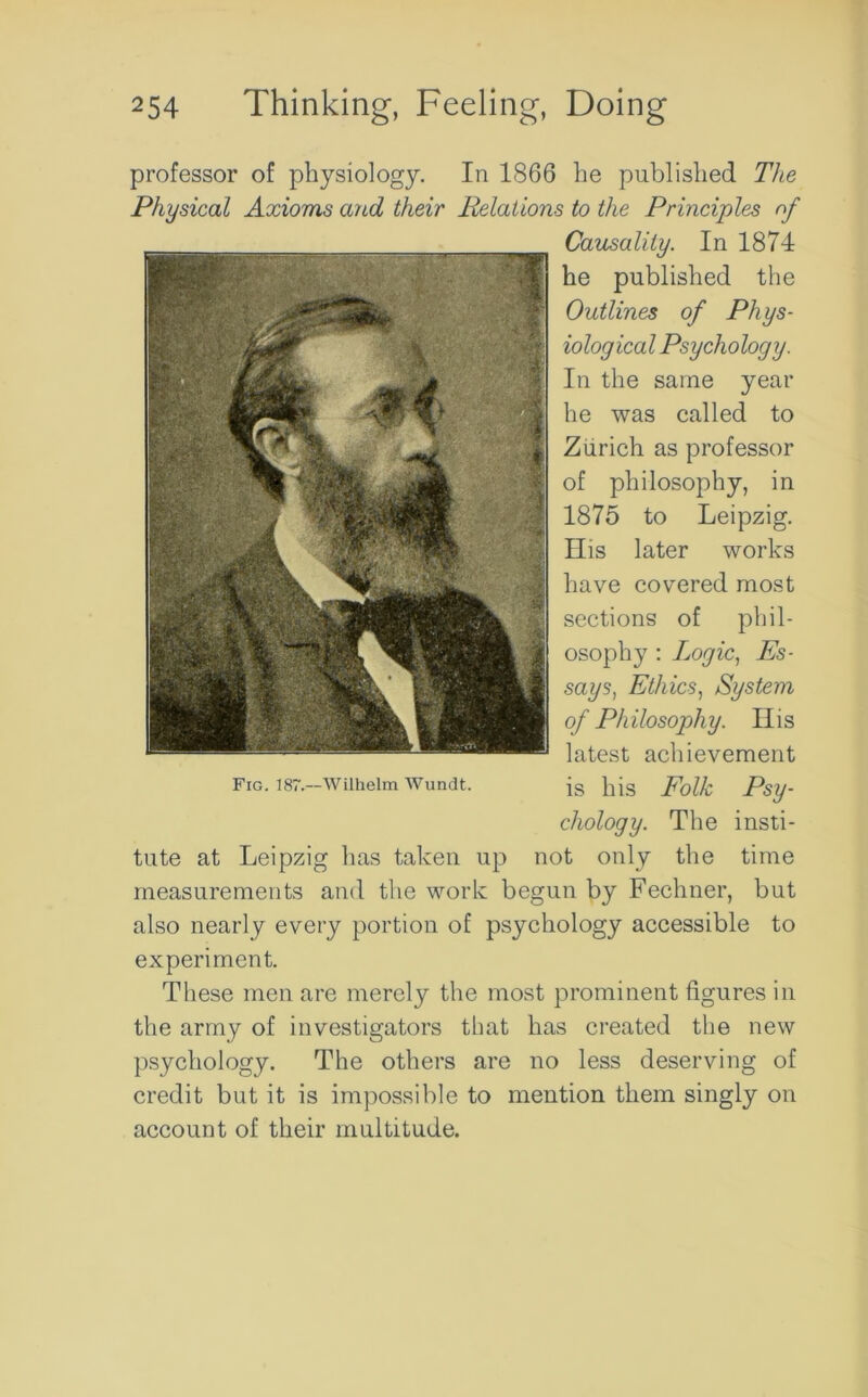 professor of physiology. In 1866 he published The Physical Axioms and their Relations to the Principles of Causality. In 1874 he published the Outlines of Phys- iological Psychology. In the same year he was called to Zurich as professor of philosophy, in 1875 to Leipzig. His later works have covered most sections of phil- osophy : Logic, Es- says, Ethics, System of Philosophy. His latest achievement is his Folk Psy- chology. The insti- tute at Leipzig has taken up not only the time measurements and the work begun by Fechner, but also nearly every portion of psychology accessible to experiment. These men are merely the most prominent figures in the army of investigators that has created the new psychology. The others are no less deserving of credit but it is impossible to mention them singly on account of their multitude. Fig. 187.—Wilhelm Wundt.