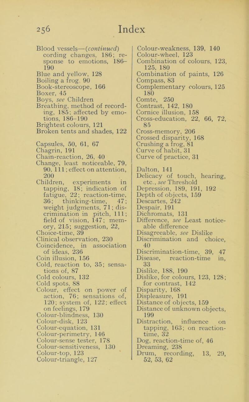 Blood vessels—(continued) cording changes, 186; re- sponse to emotions, 186- 190 Blue and yellow, 128 Boiling a frog, 90 Book-stereoscope, 166 Boxer, 45 Boys, see Children Breathing, method of record- ing, 185; affected by emo- tions, 186-190 Brightest colours, 121 Broken tents and shades, 122 Capsules, 50, 61, 67 Chagrin, 191 Chain-reaction, 26, 40 Change, least noticeable, 79, 90, 111; effect on attention, 200 Children, experiments in tapping, 18; indication of fatigue, 22; reaction-time, 36; thinking-time, 47; weight judgments, 71; dis- crimination in pitch, 111; field of vision, 147; mem- ory, 215; suggestion, 22, Choice-time, 39 Clinical observation, 230 Coincidence, in association of ideas, 236 Coin illusion, 156 Cold, reaction to, 35; sensa- tions of, 87 Cold colours, 132 Cold spots, 88 Colour, effect on power of action, 76; sensations of, 120; system of, 122; effect on feelings, 179 Colour-blindness, 130 Colour-disk, 123 Colour-equation, 131 Colour-perimetry, 146 Colour-sense tester, 178 Colour-sensitiveness, 130 Colour-top, 123 Colour-triangle, 127 Colour-weakness, 139, 140 Colour-wheel, 123 Combination of colours, 123, 125, 180 Combination of paints, 126 Compass, 83 Complementary colours, 125 180 Comte, 250 Contrast, 142, 180 Cornice illusion, 158 Cross-education, 22, 66, 72, 85 Cross-memory, 206 Crossed disparity, 168 Crushing a frog, 81 Curve of habit, 31 Curve of practice, 31 Dalton, 141 Delicacy of touch, hearing, etc., see Threshold Depression, 189, 191, 192 Depth of objects, 159 Descartes, 242 Despair, 191 Dichromats, 131 Difference, see Least notice- able difference Disagreeable, see Dislike Discrimination and choice, 40 Discrimination-time, 39, 47 Disease, reaction-time in, 33 Dislike, 188, 190 Dislike, for colours, 123, 128; for contrast, 142 Disparity, 168 Displeasure, 191 Distance of objects, 159 Distance of unknown objects, 199 Distraction, influence on tapping, 163; on reaction- time, 32 Dog, reaction-time of, 46 Dreaming, 238 Drum, recording, 13, 29, 52, 53, 62