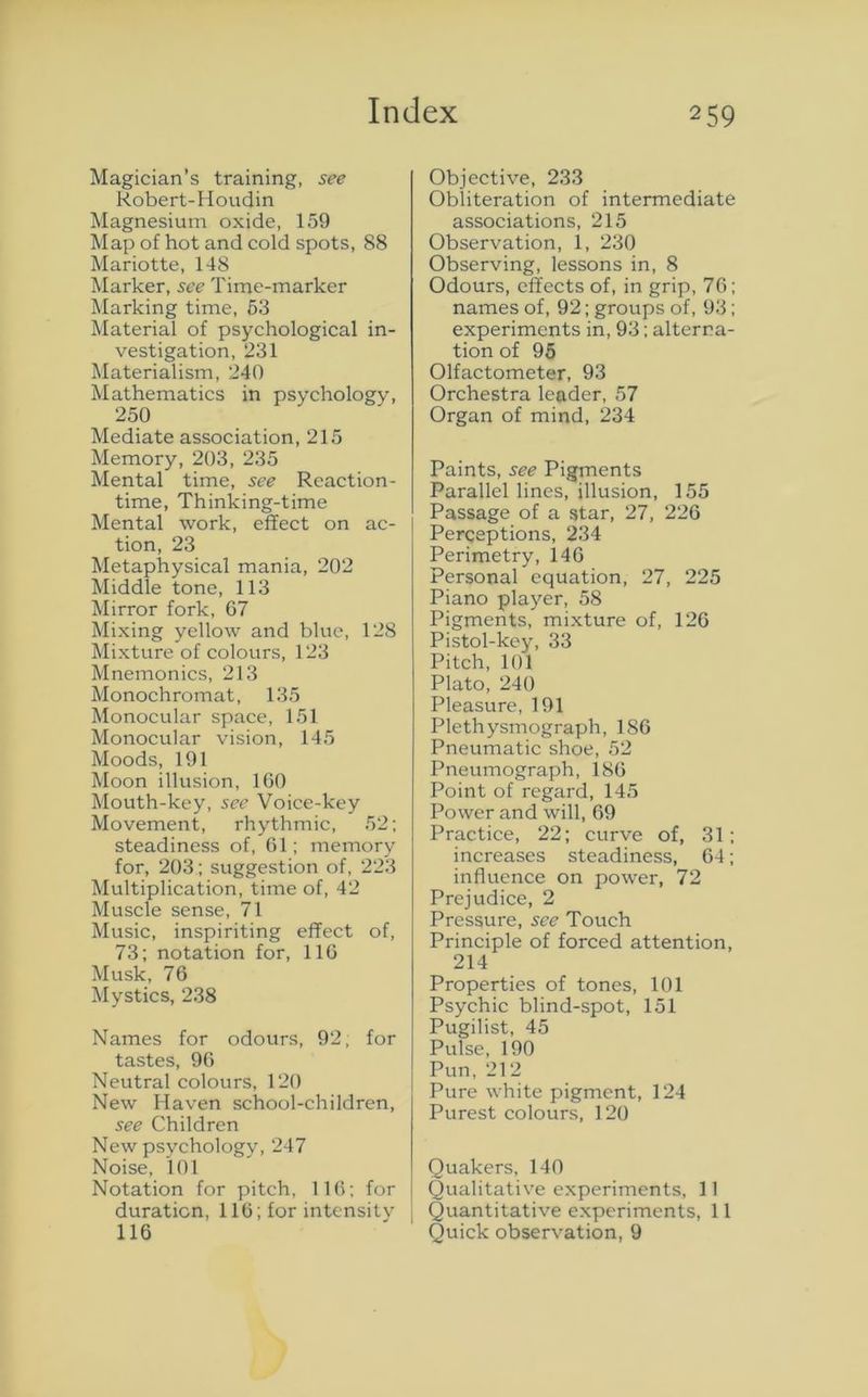Magician’s training, see Robert-Houdin Magnesium oxide, 159 Map of hot and cold spots, 88 Mariotte, 148 Marker, see Time-marker Marking time, 63 Material of psychological in- vestigation, 231 Materialism, 240 Mathematics in psychology, 250 Mediate association, 215 Memory, 203, 235 Mental time, see Reaction- time, Thinking-time Mental work, effect on ac- tion, 23 Metaphysical mania, 202 Middle tone, 113 Mirror fork, 67 Mixing yellow and blue, 128 Mixture of colours, 123 Mnemonics, 213 Monochromat, 135 Monocular space, 151 Monocular vision, 145 Moods, 191 Moon illusion, 160 Mouth-key, sec Voice-key Movement, rhythmic, 52; steadiness of, 61; memory for, 203; suggestion of, 223 Multiplication, time of, 42 Muscle sense, 71 Music, inspiriting effect of, 73; notation for, 116 Musk, 76 Mystics, 238 Names for odours, 92, for tastes, 96 Neutral colours, 120 New Haven school-children, see Children New psychology, 247 Noise, 101 Notation for pitch, 116; for duration, 116; for intensity I 116 Objective, 233 Obliteration of intermediate associations, 215 Observation, 1, 230 Observing, lessons in, 8 Odours, effects of, in grip, 76; names of, 92; groups of, 93; experiments in, 93; alterna- tion of 95 Olfactometer, 93 Orchestra leader, 57 Organ of mind, 234 Paints, see Pigments Parallel lines, illusion, 155 Passage of a star, 27, 226 Perceptions, 234 Perimetry, 146 Personal equation, 27, 225 Piano player, 58 Pigments, mixture of, 126 Pistol-key, 33 Pitch, 101 Plato, 240 Pleasure, 191 Plethysmograph, 1S6 Pneumatic shoe, 52 Pneumograph, 186 Point of regard, 145 Power and will, 69 Practice, 22; curve of, 31; increases steadiness, 64; influence on power, 72 Prejudice, 2 Pressure, see Touch Principle of forced attention, 214 Properties of tones, 101 Psychic blind-spot, 151 Pugilist, 45 Pulse, 190 Pun, 212 Pure white pigment, 124 Purest colours, 120 Quakers, 140 Qualitative experiments, 11 j Quantitative experiments, 11 Quick observation, 9