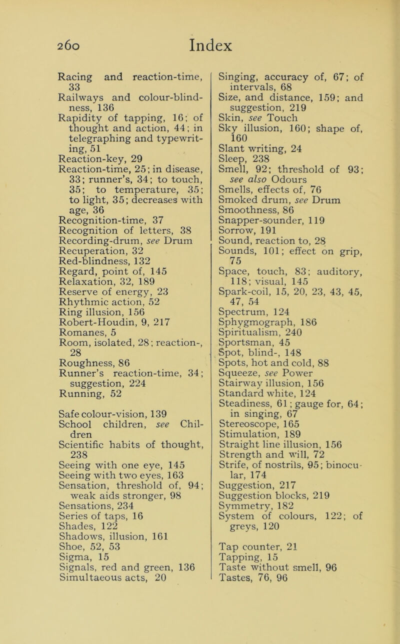 Racing and reaction-time, 33 Railways and colour-blind- ness, 136 Rapidity of tapping, 16; of thought and action, 44; in telegraphing and typewrit- ing, 51 Reaction-key, 29 Reaction-time, 25; in disease, 33; runner’s, 34; to touch, 35; to temperature, 35; to light, 35; decreases with age, 36 Recognition-time, 37 Recognition of letters, 38 Recording-drum, see Drum Recuperation, 32 Red-blindness, 132 Regard, point of, 145 Relaxation, 32, 189 Reserve of energy, 23 Rhythmic action, 52 Ring illusion, 156 Robert-Houdin, 9, 217 Romanes, 5 Room, isolated, 28; reaction-, 28 Roughness, 86 Runner’s reaction-time, 34; suggestion, 224 Running, 52 Safe colour-vision, 139 School children, see Chil- dren Scientific habits of thought, 238 Seeing with one eye, 145 Seeing with two eyes, 163 Sensation, threshold of, 94; weak aids stronger, 98 Sensations, 234 Series of taps, 16 Shades, 122 Shadows, illusion, 161 Shoe, 52, 53 Sigma, 15 Signals, red and green, 136 Simultaeous acts, 20 Singing, accuracy of, 67; of intervals, 68 Size, and distance, 159; and suggestion, 219 Skin, see Touch Sky illusion, 160; shape of, 160 Slant writing, 24 Sleep, 238 Smell, 92; threshold of 93; see also Odours Smells, effects of, 76 Smoked drum, see Drum Smoothness, 86 Snapper-sounder, 119 Sorrow, 191 Sound, reaction to, 28 Sounds, 101; effect on grip, . 75 Space, touch, 83; auditory, 118; visual, 145 Spark-coil, 15, 20, 23, 43, 45, 47, 54 Spectrum, 124 Sphygmograph, 186 Spiritualism, 240 Sportsman, 45 Spot, blind-, 148 Spots, hot and cold, 88 Squeeze, see Power Stairway illusion, 156 Standard white, 124 Steadiness, 61; gauge for, 64; in singing, 67 Stereoscope, 165 Stimulation, 189 Straight line illusion, 156 Strength and will, 72 Strife, of nostrils, 95; binocu- lar, 174 Suggestion, 217 Suggestion blocks, 219 Symmetry, 182 System of colours, 122; of greys, 120 Tap counter, 21 Tapping, 15 Taste without smell, 96 Tastes, 76, 96