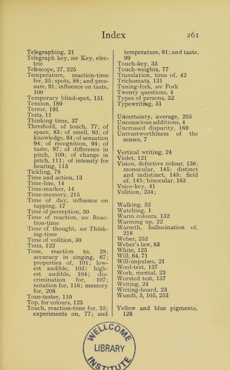 Telegraphing, 21 Telegraph key, see Key, elec- tric Telescope, 27, 225 Temperature, reaction-time for, 35; spots, 88; and pres- sure, 91; influence on taste, 100 Temporary blind-spot, 151 Tension, 189 Terror, 191 Tests, 11 Thinking time, 37 Threshold, of touch, 77; of space, 83; of smell, 93; of knowledge, 94; of sensation 94; of recognition, 94; of taste, 97; of difference in pitch, 109; of change in pitch, 111; of intensty for hearing, 115 Tickling, 78 Time and action, 13 Time-line, 14 Time-marker, 14 Time-memory, 215 Time of day, influence on tapping, 17 Time of perception, 30 Time of reaction, see Reac- tion-time Time of thought, see Think- ing-time Time of volition, 30 Tints, 122 Tone, reaction to, 28; accuracy in singing, 67; properties of, 101; low- est audible, 103; high- est audible, 104; dis- crimination for, 107; notation for, 116; memory for, 208 Tone-tester, 110 Top, for colours, 123 Touch, reaction-time for, 35; experiments on, 77; and temperature, 91; and taste, 99 Touch-key, 35 Touch-weights, 77 Translation, time of, 42 Trichomats, 131 Tuning-fork, see Fork Twenty questions, 4 Types of persons, 32 Typewriting, 51 Uncertainty, average, 205 Unconscious additions, 4 Uncrossed disparity, 169 Untrustworthiness of the senses, 7 Vertical writing, 24 Violet, 121 Vision, defective colour, 138; monocular, 145; distinct and indistinct, 145; field of, 145; binocular, 163 Voice-key, 41 Volition, 234; Walking, 52 Watching, 1 Warm colours, 132 Warming up, 22 Warmth, hallucination of, 218 Weber, 252 Weber’s law, 83 White, 125 Will, 64, 71 Will-impulses, 21 Wool-test, 137 Work, mental, 23 Worsted test, 137 Writing, 24 Writing-board, 23 Wundt, 5, 105, 253 Yellow and blue pigments, 128