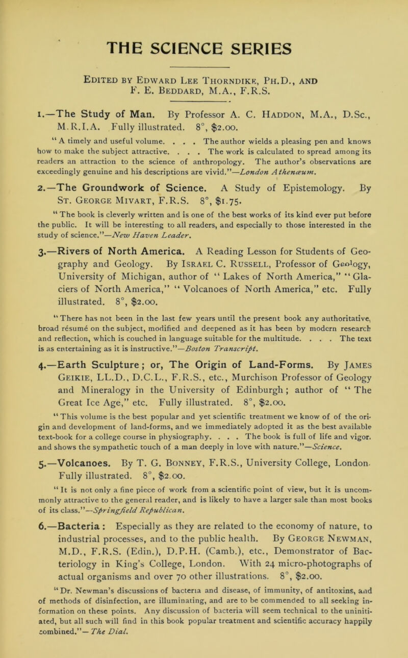THE SCIENCE SERIES Edited by Edward Lee Thorndike, Ph.D., and F. E, Beddard, M.A., F.R.S. 1. —The Study of Man. By Professor A. C. IIaddon, M.A., D.Sc., M.R.I.A. Fully illustrated. 8°, $2.00. “ A timely and useful volume. . . . The author wields a pleasing pen and knows how to make the subject attractive. . . . The work is calculated to spread among its readers an attraction to the science of anthropology. The author’s observations are exceedingly genuine and his descriptions are vivid.”—London Athenceum. 2. —The Groundwork of Science. A Study of Epistemology. By St. George Mivart, F.R.S. 8°, $175. “ The book is cleverly written and is one of the best works of its kind ever put before the public. It will be interesting to all readers, and especially to those interested in the study of science.”—New Haven Leader. 3. —Rivers of North America. A Reading Lesson for Students of Geo- graphy and Geology. By Israel C. Russell, Professor of Geology, University of Michigan, author of “ Lakes of North America,” “ Gla- ciers of North America,” “ Volcanoes of North America,” etc. Fully illustrated. 8°, $2.00. “ There has not been in the last few years until the present book any authoritative, broad resume on the subject, modified and deepened as it has been by modern research and reflection, which is couched in language suitable for the multitude. . . . The text is as entertaining as it is instructive.”—Boston Transcript. 4. —Earth Sculpture; or, The Origin of Land-Forms. By James Geikie, LL.D., D.C.L., F.R.S., etc., Murchison Professor of Geology and Mineralogy in the University of Edinburgh; author of “ The Great Ice Age,” etc. Fully illustrated. 8°, $2.00. “This volume is the best popular and yet scientific treatment we know of of the ori- gin and development of land-forms, and we immediately adopted it as the best available text-book for a college course in physiography. . . . The book is full of life and vigor, and shows the sympathetic touch of a man deeply in love with nature.”—Science. 5. —Volcanoes. By T. G. Bonney, F.R.S., University College, London- Fully illustrated. 8°, $2.00. “ It is not only a fine piece of work from a scientific point of view, but it is uncom- monly attractive to the general reader, and is likely to have a larger sale than most books of its class.”—Springfield Republican. 6. —Bacteria : Especially as they are related to the economy of nature, to industrial processes, and to the public health. By George Newman, M.D., F.R.S. (Edin.), D.P.H. (Camb.), etc., Demonstrator of Bac- teriology in King’s College, London. With 24 micro-photographs of actual organisms and over 70 other illustrations. 8°, $2.00. “Dr. Newman’s discussions of bacteria and disease, of immunity, of antitoxins, and of methods of disinfection, are illuminating, and are to be commended to all seeking in- formation on these points. Any discussion of bacteria will seem technical to the uniniti- ated, but all such will find in this book popular treatment and scientific accuracy happily combined.”— The Dial.