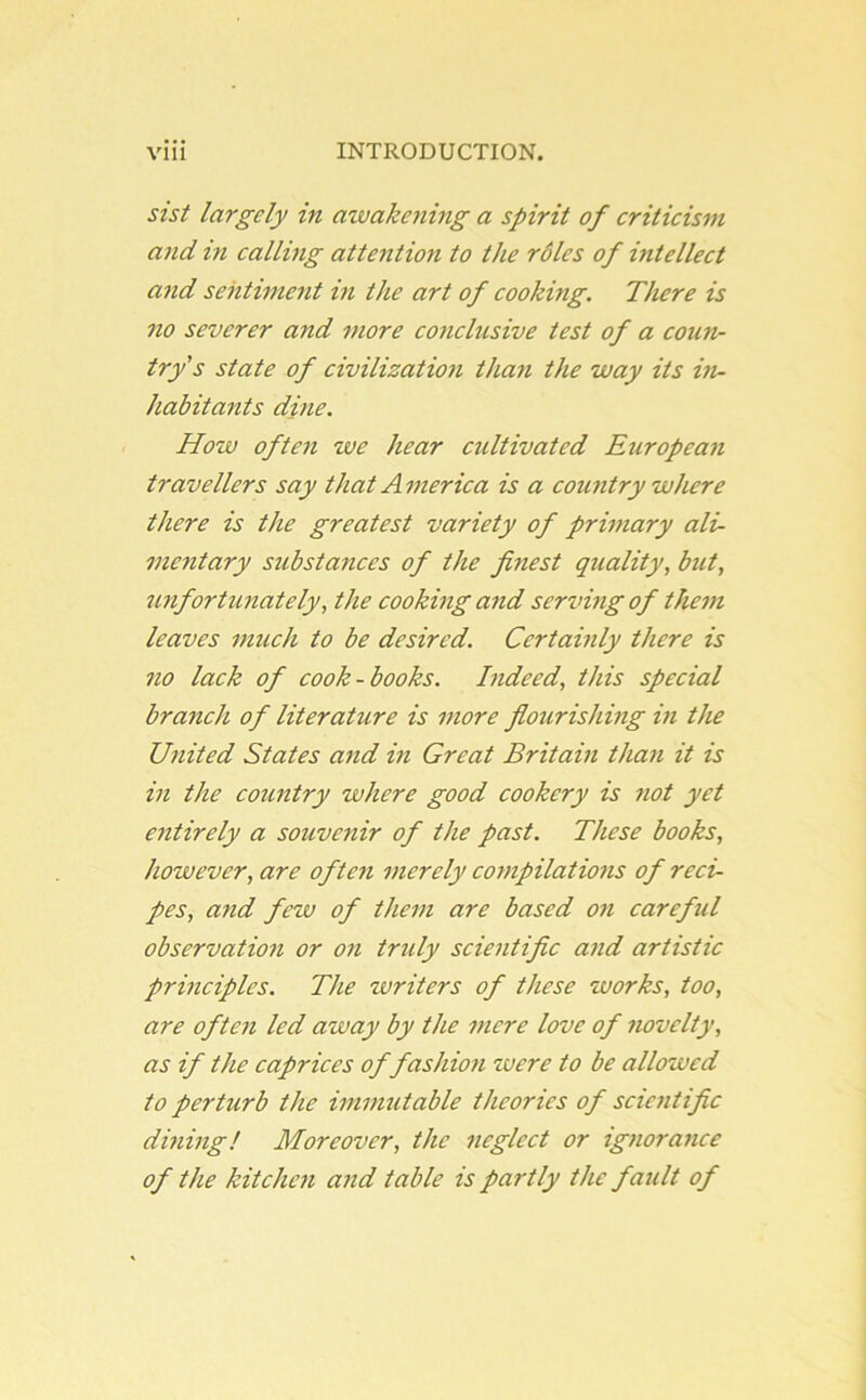 sist largely in awakening a spirit of criticism and in calling attention to the roles of intellect and sentiment in the art of cooking. There is no severer and more conclusive test of a coun- try's state of civilization than the way its in- habitants dine. How often we hear cultivated European travellers say that A merica is a country where there is the greatest variety of primary ali- mentary substances of the finest quality, but, unfortunately, the cooking and serving of them leaves much to be desired. Certainly there is no lack of cook-books. Indeed, this special branch of literature is more flourishing in the United States and in Great Britain than it is in the country where good cookery is not yet entirely a souvenir of the past. These books, however, are often merely compilations of reci- pes, and few of them are based on careful observation or on truly scientific and artistic principles. The zvriters of these works, too, are often led away by the mere love of novelty, as if the caprices of fashion were to be allowed to perturb the immutable theories of scientific dining! Moreover, the neglect or ignorance of the kitchen and table is partly the fault of