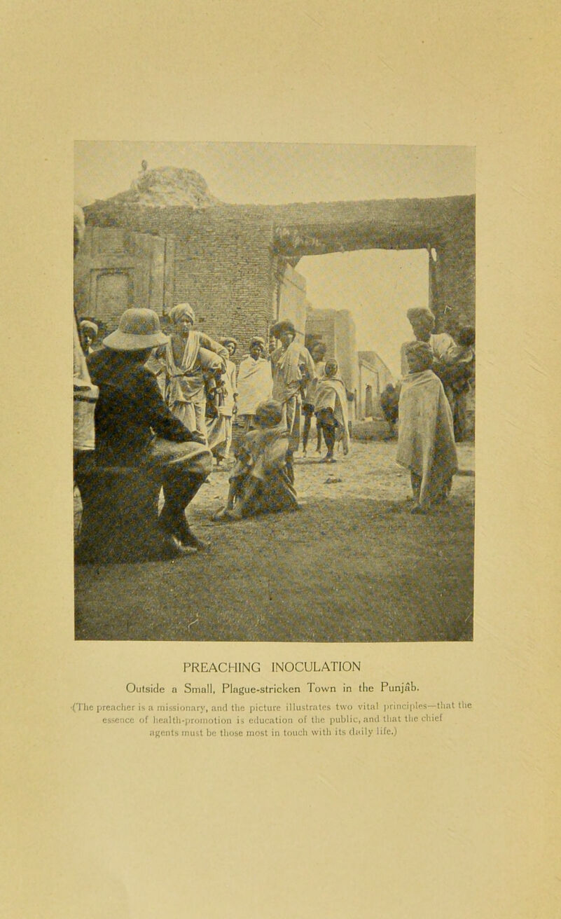 PREACHING INOCULATION Outside a Small, Plague-stricken Town in the Punjab. •(The jjreaclier is a missionary, and li»e picture illustrates two vital jirinciples—that the essence of hcalth-jiroinolion is c<lucation of the public, and that the chief agents must be those most in touch with its daily life.)