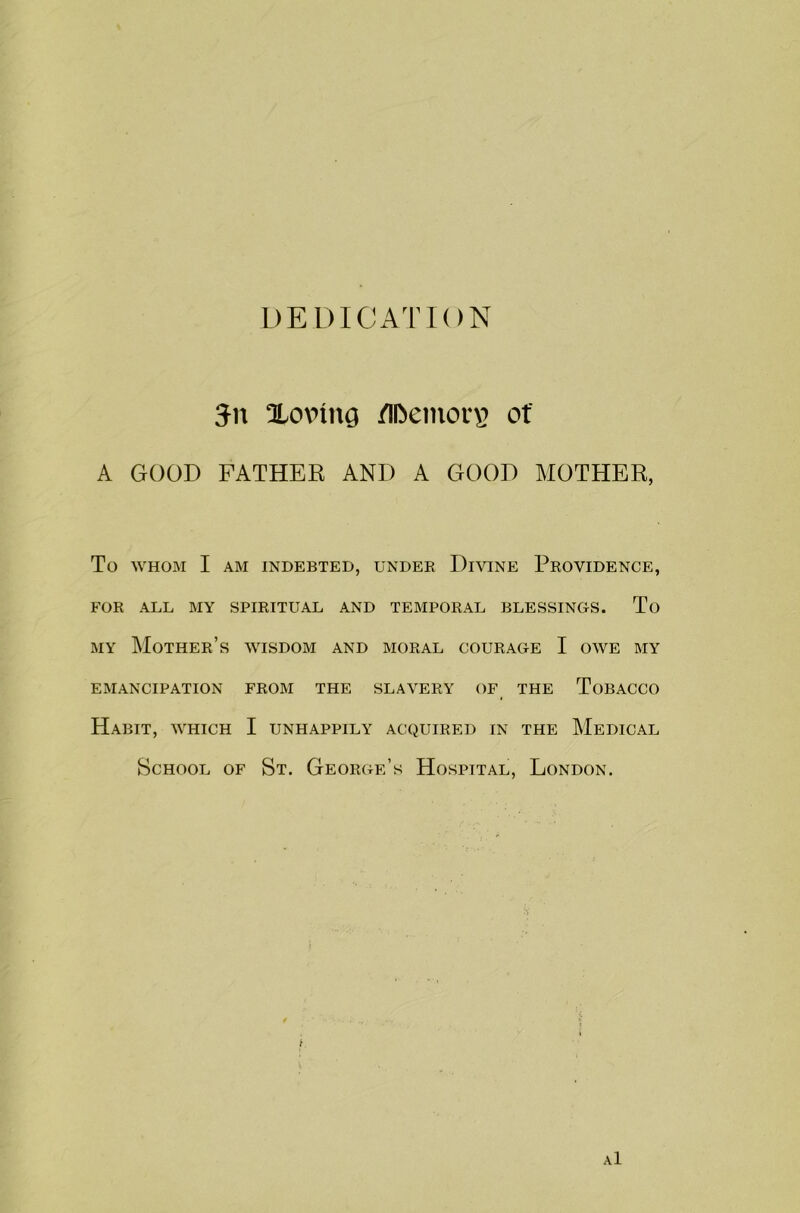 DEDICATION Jn Xovnng /Il>emor\> of A GOOD FATHER AND A GOOD MOTHER, To WHOM I AM INDEBTED, UNDER DlVINE PROVIDENCE, FOR ALL MY SPIRITUAL AND TEMPORAL BLESSINGS. To my Mother’s wisdom and moral courage I owe my EMANCIPATION FROM THE SLAVERY OF THE TOBACCO Habit, which I unhappily acquired in the Medical School of St. George’s Hospital, London. a1