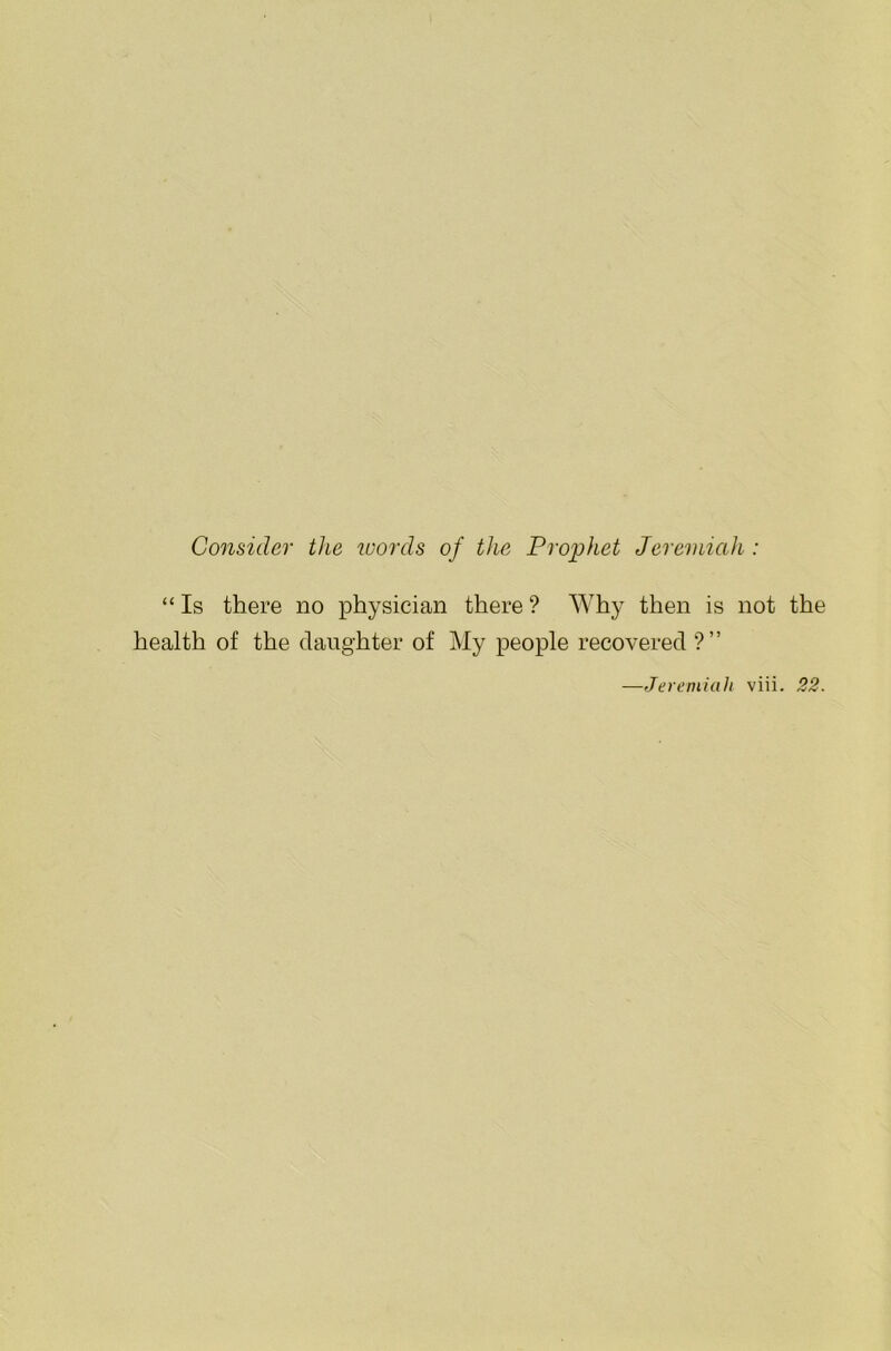 Consider the words of the Prophet Jeremiah : “ Is there no physician there ? Why then is not the health of the daughter of My people recovered ?” —Jeremiah viii. 22.