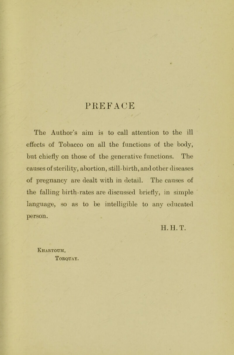 PREFACE The Author’s aim is to call attention to the ill effects of Tobacco on all the functions of the body, but chiefly on those of the generative functions. The causes of sterility, abortion, still-birth, and other diseases of pregnancy are dealt with in detail. The causes of the falling birth-rates are discussed briefly, in simple language, so as to be intelligible to any educated person. IT. H. T. Khartoum, Torquay.