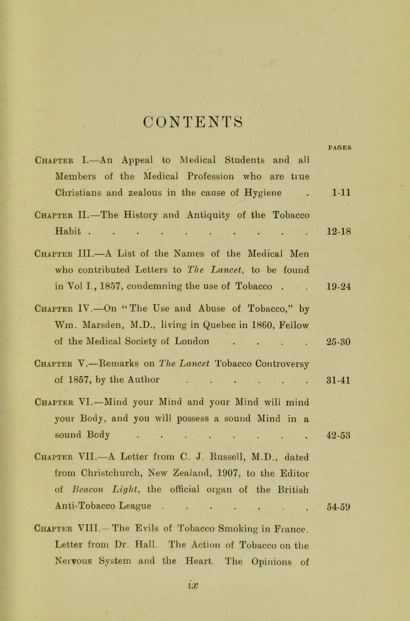 CONTENTS Chapter I.—An Appeal to Medical Students and all Members of the Medical Profession who are true Christians and zealous in the cause of Hygiene Chapter II.—The History and Antiquity of the Tobacco Habit .......... Chapter III.—A List of the Names of the Medical Men who contributed Letters to The Lancet, to be found in Vol I., 1857, condemning the use of Tobacco . Chapter IV.—On “The Use and Abuse of Tobacco,” by Wm. Marsden, M.D., living in Quebec in 1860, Fellow of the Medical Society of London .... Chapter V.—Remarks on The Lancet Tobacco Controversy of 1857, by the Author Chapter VI.—Mind your Mind and your Mind will mind your Body, and you will possess a sound Mind in a sound Body ........ Chapter VII.—A Letter from C. J. Russell, M.D., dated from Christchurch, New Zealand, 1907, to the Editor of Beacon Light, the official organ of the British Anti-Tobacco League ....... Chapter VIII. - The Evils of Tobacco Smoking in France. Letter from Dr. Hall. The Action of Tobacco on the Nervous System and the Heart. The Opinions of PAGES 1-11 12-18 19-24 25-30 31-41 42-53 54-59