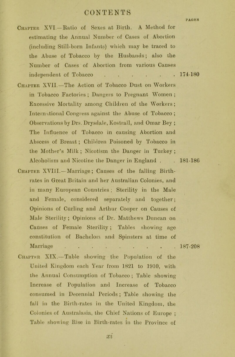 PAGES Chapter XVI.— Ratio of Sexes at Birth. A Method for estimating the Annual Number of Cases of Abortion (including Still-born Infants) which may be traced to the Abuse of Tobacco by the Husbands; also the Number of Cases of Abortion from various Causes independent of Tobacco ...... Chapter XVII.—The Action of Tobacco Dust on Workers in Tobacco Factories ; Dangers to Pregnant Women ; Excessive Mortality among Children of the Workers; International Congress against the Abuse of Tobacco ; Observations by Drs. Drysdale, Kostrall, and Omar Bey ; The Influence of Tobacco in causing Abortion and Abscess of Breast; Children Poisoned by Tobacco in the Mother’s Milk ; Nicotism the Danger in Turkey ; Alcoholism and Nicotine the Danger in England . Chapter XVIII. — Marriage; Causes of the falling Birth- rates in Great Britain and her Australian Colonies, and in many European Countries ; Sterility in the Male and Female, considered separately and together; Opinions of Curling and Arthur Cooper on Causes of Male Sterility ; Opinions of Dr. Matthews Duncan on Causes of Female Sterility; Tables showing age constitution of Bachelors and Spinsters at time of Marriage ......... Chapter XIX.—Table showing the Population of the United Kingdom each Year from 1821 to 1910, with the Annual Consumption of Tobacco ; Table showing- increase of Population and Increase of Tobacco consumed in Decennial Periods; Table showing the fall in the Birth-rates in the United Kingdom, the Colonies of Australasia, the Chief Nations of Europe ; 4 Table showing Rise in Birth-rates in the Province of 174-180 181-18G 187-208