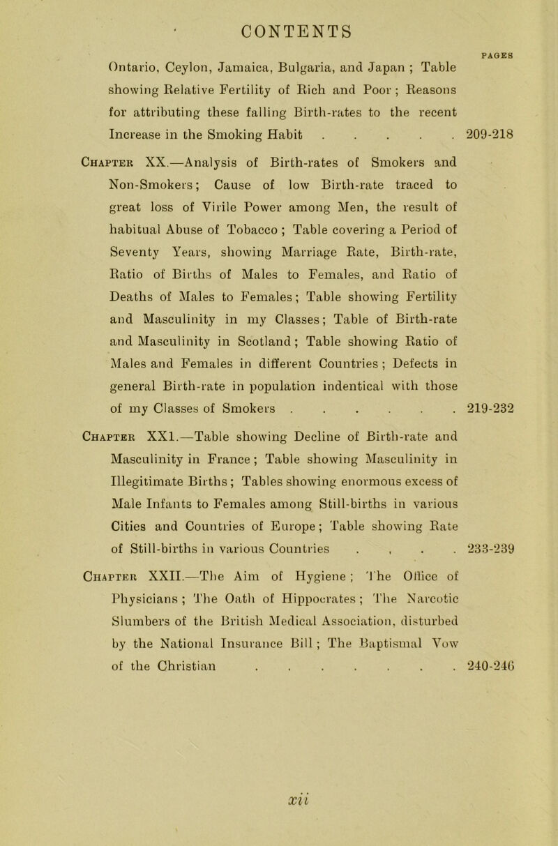 PAGES Ontario, Ceylon, Jamaica, Bulgaria, and Japan ; Table showing Kelative Fertility of Rich and Poor ; Reasons for attributing these falling Birth-rates to the recent Increase in the Smoking Habit ..... Chapter XX.—Analysis of Birth-rates of Smokers and Non-Smokers; Cause of low Birth-rate traced to great loss of Virile Power among Men, the result of habitual Abuse of Tobacco ; Table covering a Period of Seventy Years, showing Marriage Rate, Birth-rate, Ratio of Births of Males to Females, and Ratio of Deaths of Males to Females; Table showing Fertility and Masculinity in my Classes; Table of Birth-rate and Masculinity in Scotland ; Table showing Ratio of Males and Females in different Countries ; Defects in general Birth-rate in population indentical with those of my Classes of Smokers ...... Chapter XXI.—Table showing Decline of Birth-rate and Masculinity in France; Table showing Masculinity in Illegitimate Births; Tables showing enormous excess of Male Infants to Females among Still-births in various Cities and Countries of Europe; Table showing Rate of Still-births in various Countries .... Chapter XXII.—The Aim of Hygiene ; The Office of Physicians; The Oath of Hippocrates; The Narcotic Slumbers of the British Medical Association, disturbed by the National Insurance Bill; The Baptismal Vow of the Christian ....... 209-218 219-232 233-239 240-240 XU