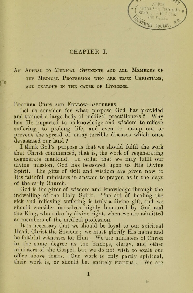 An Appeal to Medical Students and all Members of the Medical Profession who are true Christians, AND ZEALOUS IN THE CAUSE OF HYGIENE. Brother Chips and Fellow-Labourers, Let us consider for what purpose God has provided and trained a large body of medical practitioners ? Why has He imparted to us knowledge and wisdom to relieve suffering, to prolong life, and even to stamp out or prevent the spread of many terrible diseases which once devastated our land ? I think God’s purpose is that we should fulfil the work that Christ commenced, that is, the work of regenerating degenerate mankind. In order that we may fulfil our divine mission, God has bestowed upon us His Divine Spirit. His gifts of skill and wisdom are given now to His faithful ministers in answer to prayer, as in the days of the early Church. God is the giver of wisdom and knowledge through the indwelling of the Holy Spirit. The art of healing the sick and relieving suffering is truly a divine gift, and we should consider ourselves highly honoured by God and the King, who rules by divine right, when we are admitted as members of the medical profession. It is necessary that we should be loyal to our spiritual Head, Christ the Saviour ; we must glorify His name and be faithful witnesses for Him. We are ministers of Christ in the same degree as the bishops, clergy, and other ministers of the Gospel, but we do not wish to exalt our office above theirs. Our work is only partly spiritual, their work is, or should be, entirely spiritual. We are 1 B