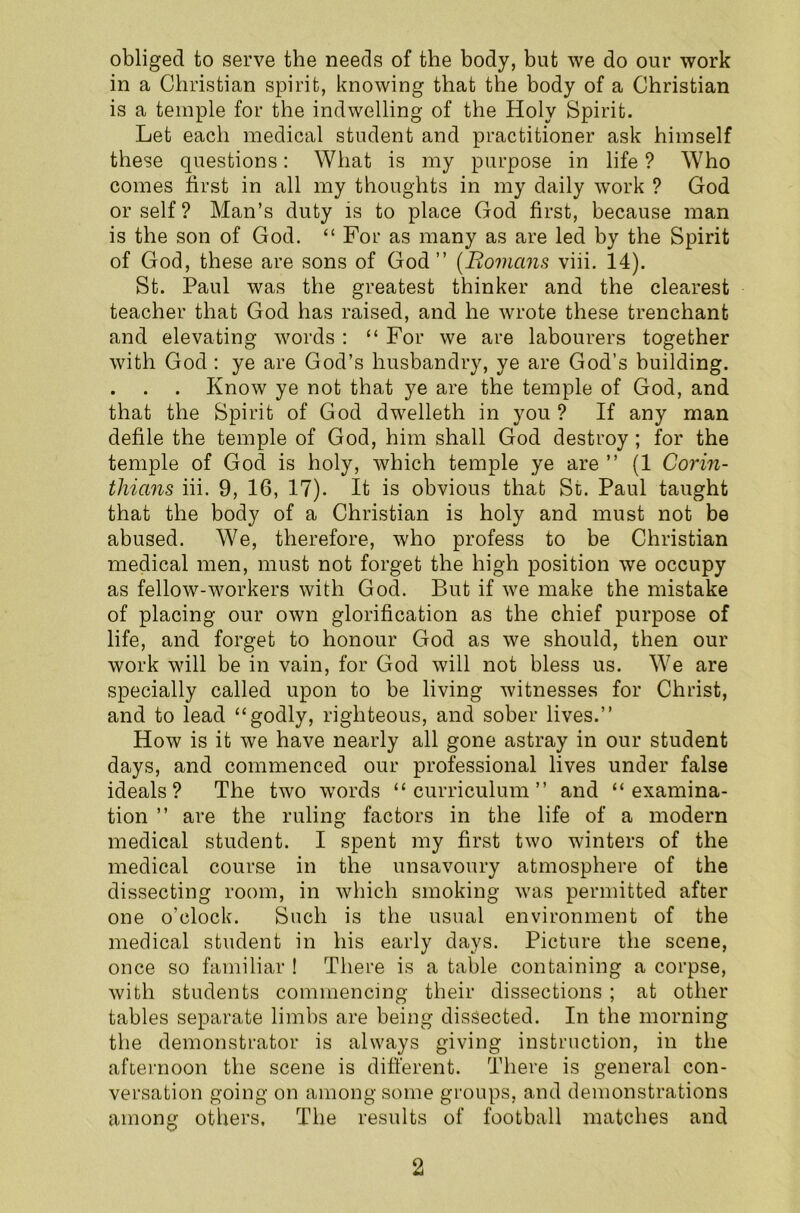 obliged to serve the needs of the body, but we do our work in a Christian spirit, knowing that the body of a Christian is a temple for the indwelling of the Holy Spirit. Let each medical student and practitioner ask himself these questions: What is my purpose in life ? Who comes first in all my thoughts in my daily work ? God or self? Man’s duty is to place God first, because man is the son of God. “ For as many as are led by the Spirit of God, these are sons of God” (Bomcins viii. 14). St. Paul was the greatest thinker and the clearest teacher that God has raised, and he wrote these trenchant and elevating words : “ For we are labourers together with God : ye are God’s husbandry, ye are God’s building. . . . Know ye not that ye are the temple of God, and that the Spirit of God dwelleth in you? If any man defile the temple of God, him shall God destroy ; for the temple of God is holy, which temple ye are ” (1 Corin- thians iii. 9, 16, 17). It is obvious that St. Paul taught that the body of a Christian is holy and must not be abused. We, therefore, who profess to be Christian medical men, must not forget the high position we occupy as fellow-workers with God. But if we make the mistake of placing our own glorification as the chief purpose of life, and forget to honour God as we should, then our work will be in vain, for God will not bless us. We are specially called upon to be living witnesses for Christ, and to lead “godly, righteous, and sober lives.” How is it we have nearly all gone astray in our student days, and commenced our professional lives under false ideals? The two words “curriculum” and “examina- tion ” are the ruling factors in the life of a modern medical student. I spent my first two winters of the medical course in the unsavoury atmosphere of the dissecting room, in which smoking was permitted after one o’clock. Such is the usual environment of the medical student in his early days. Picture the scene, once so familiar ! There is a table containing a corpse, with students commencing their dissections ; at other tables separate limbs are being dissected. In the morning the demonstrator is always giving instruction, in the afternoon the scene is different. There is general con- versation going on among some groups, and demonstrations among others, The results of football matches and