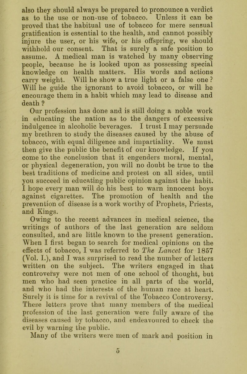 also they should always be prepared to pronounce a verdict as to the use or non-use of tobacco. Unless it can be proved that the habitual use of tobacco for mere sensual gratification is essential to the health, and cannot possibly injure the user, or his wife, or his offspring, we should withhold our consent. That is surely a safe position to assume. A medical man is watched by many observing people, because he is looked upon as possessing special knowledge on health matters. His words and actions carry weight. Will he show a true light or a false one ? Will he guide the ignorant to avoid tobacco, or will he encourage them in a habit which may lead to disease and death ? Our profession has done and is still doing a noble work in educating the nation as to the dangers of excessive indulgence in alcoholic beverages. I trust I may persuade my brethren to study the diseases caused by the abuse of tobacco, with equal diligence and impartiality. We must then give the public the benefit of our knowledge. If you come to the conclusion that it engenders moral, mental, or physical degeneration, you will no doubt be true to the best traditions of medicine and protest on all sides, until you succeed in educating public opinion against the habit. I hope every man will do his best to warn innocent boys against cigarettes. The promotion of health and the prevention of disease is a work worthy of Prophets, Priests, and Kings. Owing to the recent advances in medical science, the writings of authors of the last generation are seldom consulted, and are little known to the present generation. When I first began to search for medical opinions on the effects of tobacco, I was referred to The Lancet for 1857 (Yol. I.), and I wras surprised to read the number of letters written on the subject. The writers engaged in that controversy were not men of one school of thought, but men wdio had seen practice in all parts of the world, and who had the interests of the human race at heart. Surely it is time for a revival of the Tobacco Controversy. These letters prove that many members of the medical profession of the last generation were fully aware of the diseases caused by tobacco, and endeavoured to check the evil by warning the public. Many of the writers were men of mark and position in 0