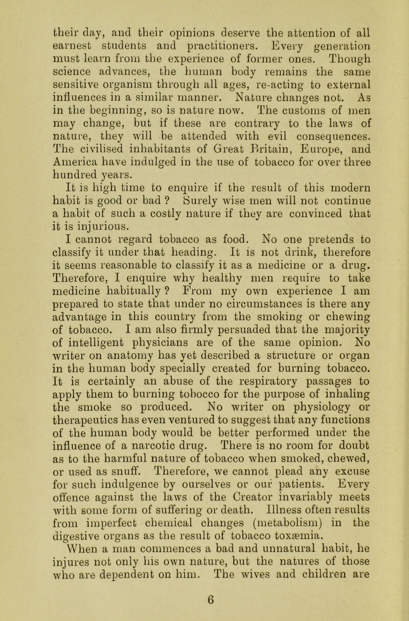their da,y, and their opinions deserve the attention of all earnest students and practitioners. Every generation must learn from the experience of former ones. Though science advances, the human body remains the same sensitive organism through all ages, re-acting to external influences in a similar manner. Nature changes not. As in the beginning, so is nature now. The customs of men may change, but if these are contrary to the laws of nature, they will be attended with evil consequences. The civilised inhabitants of Great Britain, Europe, and America have indulged in the use of tobacco for over three hundred years. It is high time to enquire if the result of this modern habit is good or bad ? JSurely wise men will not continue a habit of such a costly nature if they are convinced that it is injurious. I cannot regard tobacco as food. No one pretends to classify it under that heading. It is not drink, therefore it seems reasonable to classify it as a medicine or a drug. Therefore, I enquire why healthy men require to take medicine habitually ? From my own experience I am prepared to state that under no circumstances is there any advantage in this country from the smoking or chewing of tobacco. I am also firmly persuaded that the majority of intelligent physicians are of the same opinion. No writer on anatomy has yet described a structure or organ in the human body specially created for burning tobacco. It is certainly an abuse of the respiratory passages to apply them to burning tobocco for the purpose of inhaling the smoke so produced. No writer on physiology or therapeutics has even ventured to suggest that any functions of the human body would be better performed under the influence of a narcotic drug. There is no room for doubt as to the harmful nature of tobacco when smoked, chewed, or used as snuff. Therefore, we cannot plead any excuse for such indulgence by ourselves or our patients. Every offence against the laws of the Creator invariably meets with some form of suffering or death. Illness often results from imperfect chemical changes (metabolism) in the digestive organs as the result of tobacco toxaemia. When a man commences a bad and unnatural habit, he injures not only his own nature, but the natures of those who are dependent on him. The wives and children are