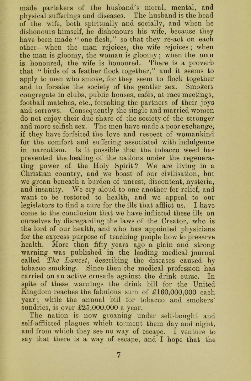 made partakers of the husband’s moral, mental, and physical sufferings and diseases. The husband is the head of the wife, both spiritually and socially, and when he dishonours himself, he dishonours his wife, because they have been made “one flesh,” so that they re-act on each other—when the man rejoices, the wife rejoices; when the man is gloomy, the woman is gloomy ; when the man is honoured, the wife is honoured. There is a proverb that “ birds of a feather flock together,” and it seems to apply to men who smoke, for they seem to flock together and to forsake the society of the gentler sex. Smokers congregate in clubs, public houses, cafes, at race meetings, football matches, etc., forsaking the partners of their joys and sorrows. Consequently the single and married women do not enjoy their due share of the society of the stronger and more selfish sex. The men have made a poor exchange, if they have forfeited the love and respect of womankind for the comfort and suffering associated with indulgence in narcotism. Is it possible that the tobacco weed has prevented the healing of the nations under the regenera- ting power of the Holy Spirit? We are living in a Christian country, and we boast of our civilisation, but we groan beneath a burden of unrest, discontent, hysteria, and insanity. We cry aloud to one another for relief, and want to be restored to health, and we appeal to our legislators to find a cure for the ills that afflict us. I have come to the conclusion that we have inflicted these ills on ourselves by disregarding the laws of the Creator, who is the lord of our health, and who has appointed physicians for the express purpose of teaching people how to preserve health. More than fifty years ago a plain and strong warning was published in the leading medical journal called The Lancet, describing the diseases caused by tobacco smoking. Since then the medical profession has carried on an active crusade against the drink curse. In spite of these warnings the drink bill for the United Kingdom reaches the fabulous sum of £160,000,000 each year; while the annual bill for tobacco and smokers’ sundries, is over £25,000,000 a year. The nation is now groaning under self-bought and self-afflicted plagues which torment them day and night, and from which they see no way of escape. I venture to say that there is a way of escape, and I hope that the