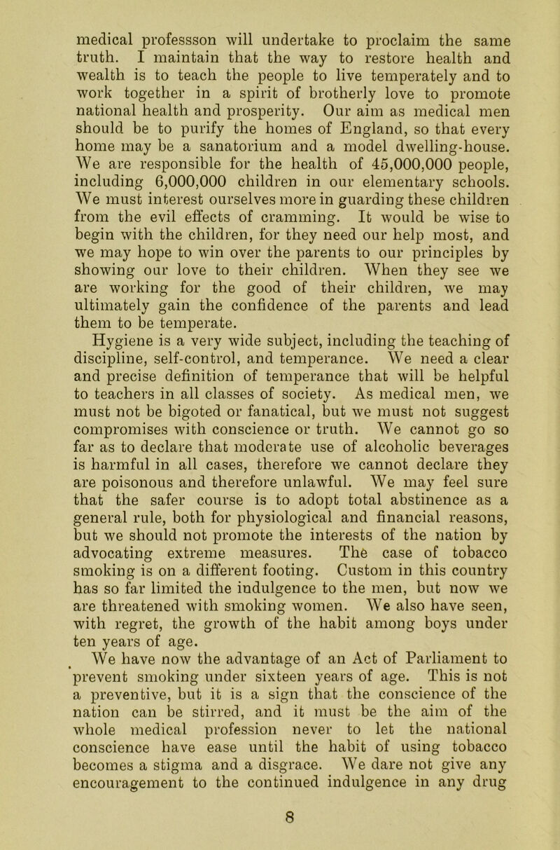 medical professson will undertake to proclaim the same truth. I maintain that the way to restore health and wealth is to teach the people to live temperately and to work together in a spirit of brotherly love to promote national health and prosperity. Our aim as medical men should be to purify the homes of England, so that every home may be a sanatorium and a model dwelling-house. We are responsible for the health of 45,000,000 people, including 6,000,000 children in our elementary schools. We must interest ourselves more in guarding these children from the evil effects of cramming. It would be wise to begin with the children, for they need our help most, and we may hope to win over the parents to our principles by showing our love to their children. When they see we are working for the good of their children, we may ultimately gain the confidence of the parents and lead them to be temperate. Hygiene is a very wide subject, including the teaching of discipline, self-control, and temperance. We need a clear and precise definition of temperance that will be helpful to teachers in all classes of society. As medical men, we must not be bigoted or fanatical, but we must not suggest compromises with conscience or truth. We cannot go so far as to declare that moderate use of alcoholic beverages is harmful in all cases, therefore we cannot declare they are poisonous and therefore unlawful. We may feel sure that the safer course is to adopt total abstinence as a general rule, both for physiological and financial reasons, but we should not promote the interests of the nation by advocating extreme measures. The case of tobacco smoking is on a different footing. Custom in this country has so far limited the indulgence to the men, but now we are threatened with smoking women. We also have seen, with regret, the growth of the habit among boys under ten years of age. We have now the advantage of an Act of Parliament to prevent smoking under sixteen years of age. This is not a preventive, but it is a sign that the conscience of the nation can be stirred, and it must be the aim of the whole medical profession never to let the national conscience have ease until the habit of using tobacco becomes a stigma and a disgrace. We dare not give any encouragement to the continued indulgence in any drug