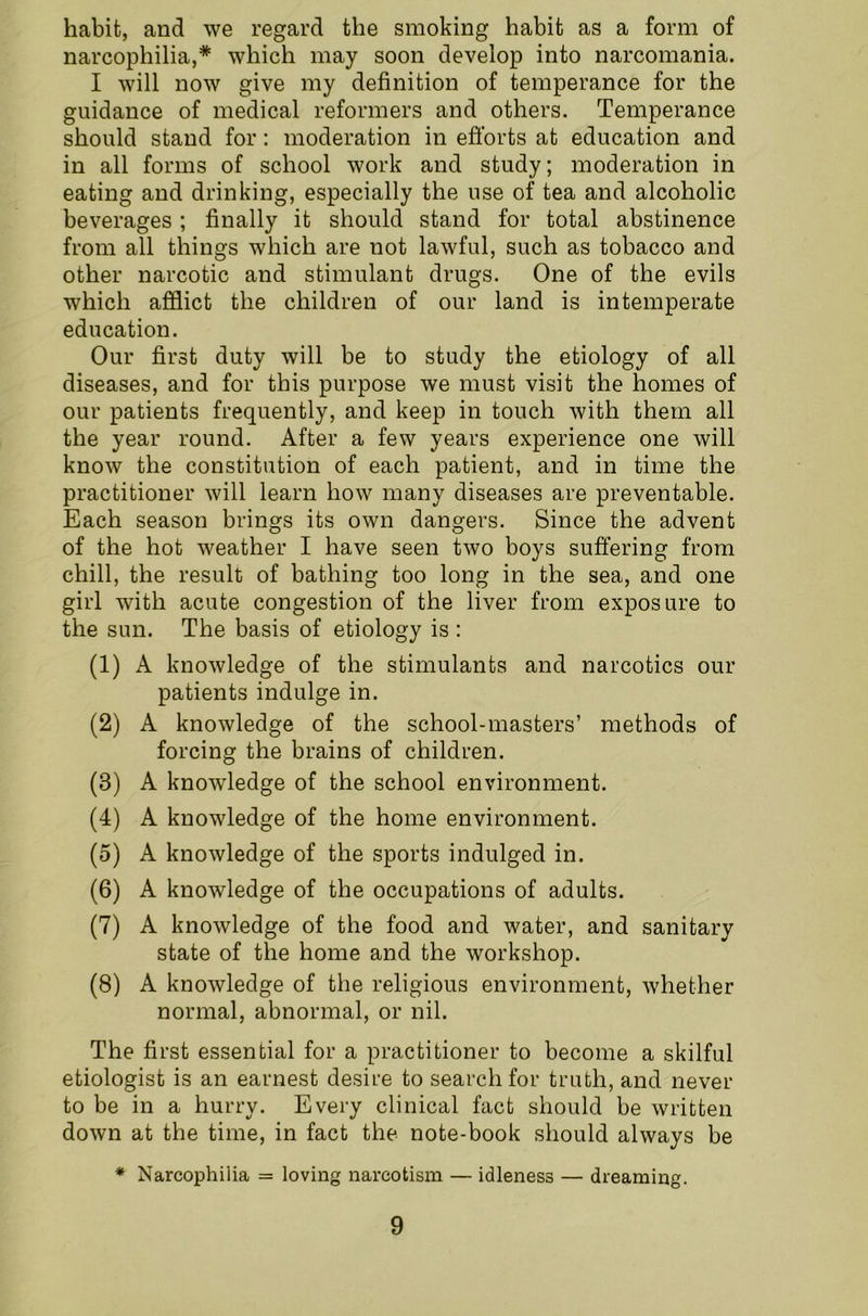 habit, and we regard the smoking habit as a form of narcophilia,* which may soon develop into narcomania. I will now give my definition of temperance for the guidance of medical reformers and others. Temperance should stand for: moderation in efforts at education and in all forms of school work and study; moderation in eating and drinking, especially the use of tea and alcoholic beverages; finally it should stand for total abstinence from all things which are not lawful, such as tobacco and other narcotic and stimulant drugs. One of the evils which afflict the children of our land is intemperate education. Our first duty will be to study the etiology of all diseases, and for this purpose we must visit the homes of our patients frequently, and keep in touch with them all the year round. After a few years experience one will know the constitution of each patient, and in time the practitioner will learn how many diseases are preventable. Each season brings its own dangers. Since the advent of the hot weather I have seen two boys suffering from chill, the result of bathing too long in the sea, and one girl with acute congestion of the liver from exposure to the sun. The basis of etiology is : (1) A knowledge of the stimulants and narcotics our patients indulge in. (2) A knowledge of the school-masters’ methods of forcing the brains of children. (3) A knowledge of the school environment. (4) A knowledge of the home environment. (5) A knowledge of the sports indulged in. (6) A knowledge of the occupations of adults. (7) A knowledge of the food and water, and sanitary state of the home and the workshop. (8) A knowledge of the religious environment, whether normal, abnormal, or nil. The first essential for a practitioner to become a skilful etiologist is an earnest desire to search for truth, and never to be in a hurry. Every clinical fact should be written down at the time, in fact the note-book should always be * Narcophilia = loving narcotism — idleness — dreaming.