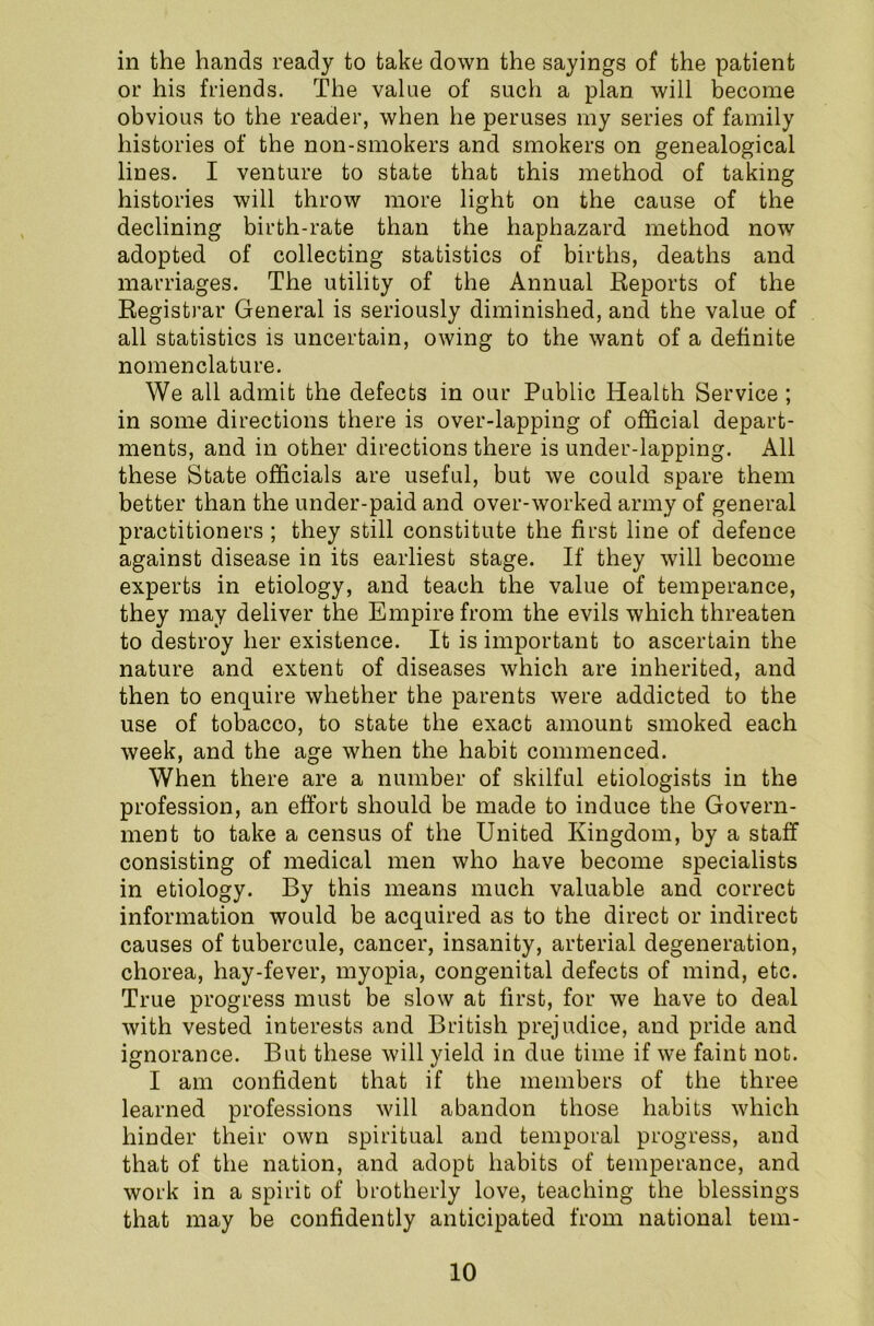 in the hands ready to take down the sayings of the patient or his friends. The value of such a plan will become obvious to the reader, when he peruses my series of family histories of the non-smokers and smokers on genealogical lines. I venture to state that this method of taking histories will throw more light on the cause of the declining birth-rate than the haphazard method now adopted of collecting statistics of births, deaths and marriages. The utility of the Annual Reports of the Registrar General is seriously diminished, and the value of all statistics is uncertain, owing to the want of a definite nomenclature. We all admit the defects in our Public Health Service; in some directions there is over-lapping of official depart- ments, and in other directions there is under-lapping. All these State officials are useful, but we could spare them better than the under-paid and over-worked army of general practitioners ; they still constitute the first line of defence against disease in its earliest stage. If they will become experts in etiology, and teach the value of temperance, they may deliver the Empire from the evils which threaten to destroy her existence. It is important to ascertain the nature and extent of diseases which are inherited, and then to enquire whether the parents were addicted to the use of tobacco, to state the exact amount smoked each week, and the age when the habit commenced. When there are a number of skilful etiologists in the profession, an effort should be made to induce the Govern- ment to take a census of the United Kingdom, by a staff consisting of medical men who have become specialists in etiology. By this means much valuable and correct information would be acquired as to the direct or indirect causes of tubercule, cancer, insanity, arterial degeneration, chorea, hay-fever, myopia, congenital defects of mind, etc. True progress must be slow at first, for we have to deal with vested interests and British prejudice, and pride and ignorance. But these will yield in due time if we faint not. I am confident that if the members of the three learned professions will abandon those habits which hinder their own spiritual and temporal progress, and that of the nation, and adopt habits of temperance, and work in a spirit of brotherly love, teaching the blessings that may be confidently anticipated from national tem-