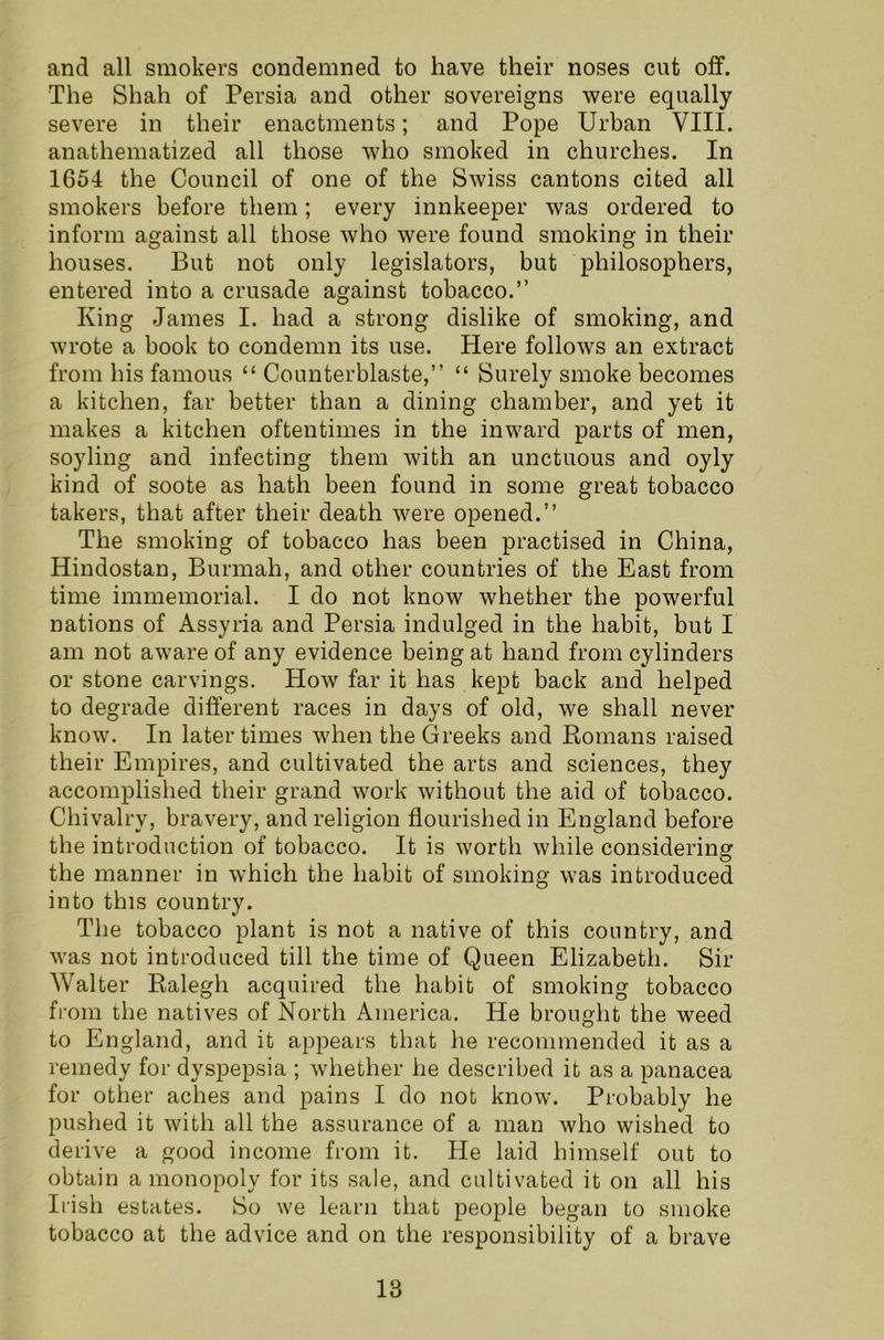 and all smokers condemned to have their noses cut off. The Shah of Persia and other sovereigns were equally severe in their enactments; and Pope Urban VIII. anathematized all those who smoked in churches. In 1654 the Council of one of the Swiss cantons cited all smokers before them; every innkeeper was ordered to inform against all those who were found smoking in their houses. But not only legislators, but philosophers, entered into a crusade against tobacco.” King James I. had a strong dislike of smoking, and wrote a book to condemn its use. Here follows an extract from his famous “ Counterblaste,” “ Surely smoke becomes a kitchen, far better than a dining chamber, and yet it makes a kitchen oftentimes in the inward parts of men, soyling and infecting them with an unctuous and oyly kind of soote as hath been found in some great tobacco takers, that after their death were opened.” The smoking of tobacco has been practised in China, Hindostan, Burmah, and other countries of the East from time immemorial. I do not know whether the powerful nations of Assyria and Persia indulged in the habit, but I am not aware of any evidence being at hand from cylinders or stone carvings. How far it has kept back and helped to degrade different races in days of old, we shall never know. In later times when the Greeks and Romans raised their Empires, and cultivated the arts and sciences, they accomplished their grand work without the aid of tobacco. Chivalry, bravery, and religion flourished in England before the introduction of tobacco. It is worth while considering the manner in which the habit of smoking was introduced into this country. The tobacco plant is not a native of this country, and was not introduced till the time of Queen Elizabeth. Sir Walter Ralegh acquired the habit of smoking tobacco from the natives of North America. He brought the weed to England, and it appears that he recommended it as a remedy for dyspepsia ; whether he described it as a panacea for other aches and pains I do not know. Probably he pushed it with all the assurance of a man who wished to derive a good income from it. He laid himself out to obtain a monopoly for its sale, and cultivated it on all his Irish estates. So we learn that people began to smoke tobacco at the advice and on the responsibility of a brave