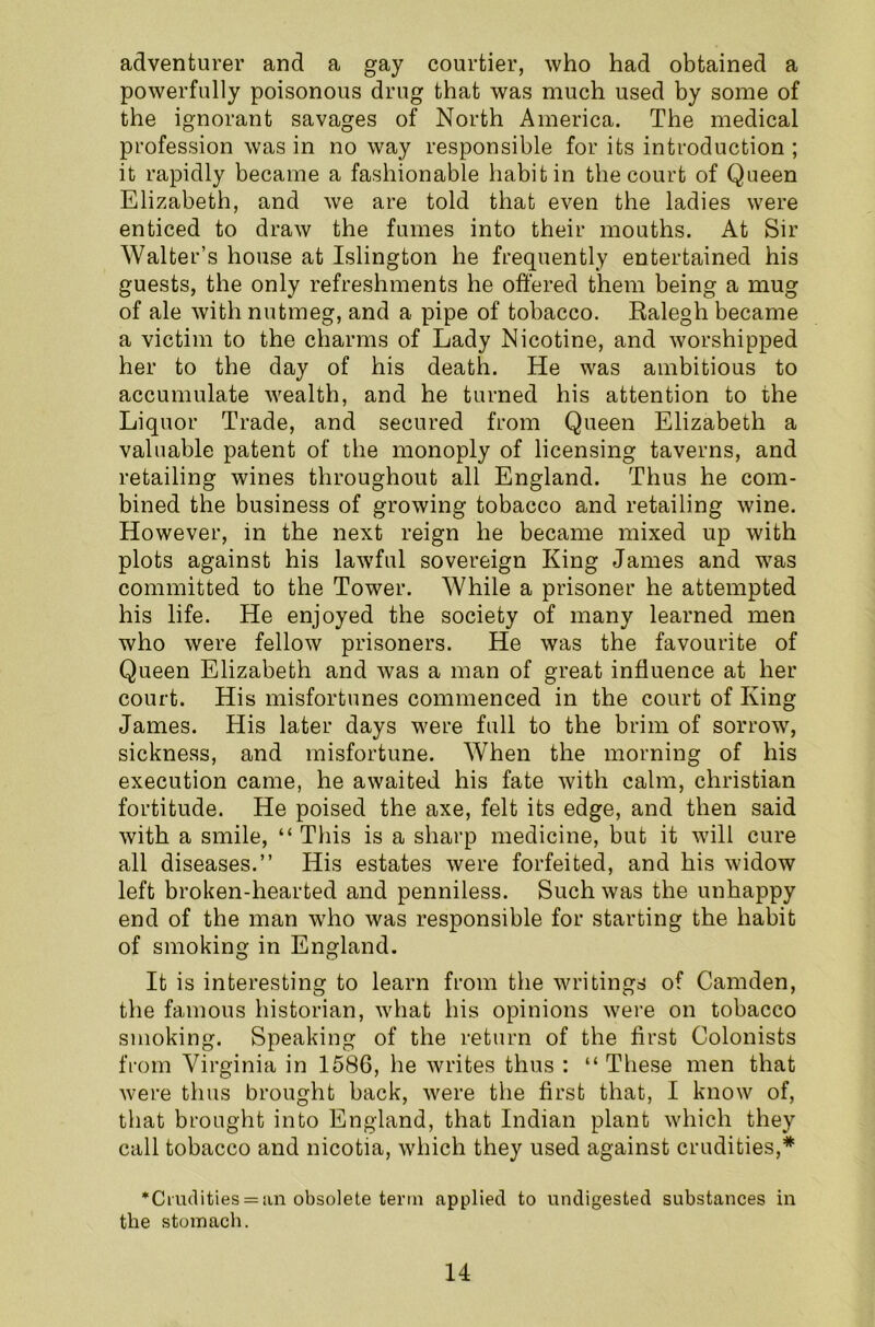 adventurer and a gay courtier, who had obtained a powerfully poisonous drug that was much used by some of the ignorant savages of North America. The medical profession was in no way responsible for its introduction ; it rapidly became a fashionable habit in the court of Queen Elizabeth, and we are told that even the ladies were enticed to draw the fumes into their mouths. At Sir Walter’s house at Islington he frequently entertained his guests, the only refreshments he offered them being a mug of ale with nutmeg, and a pipe of tobacco. Ralegh became a victim to the charms of Lady Nicotine, and worshipped her to the day of his death. He was ambitious to accumulate wealth, and he turned his attention to the Liquor Trade, and secured from Queen Elizabeth a valuable patent of the monoply of licensing taverns, and retailing wines throughout all England. Thus he com- bined the business of growing tobacco and retailing wine. However, in the next reign he became mixed up with plots against his lawful sovereign King James and was committed to the Tower. While a prisoner he attempted his life. He enjoyed the society of many learned men who were fellow prisoners. He was the favourite of Queen Elizabeth and was a man of great influence at her court. His misfortunes commenced in the court of King James. His later days were full to the brim of sorrow, sickness, and misfortune. When the morning of his execution came, he awaited his fate with calm, Christian fortitude. He poised the axe, felt its edge, and then said with a smile, “ This is a sharp medicine, but it will cure all diseases.” His estates were forfeited, and his widow left broken-hearted and penniless. Such was the unhappy end of the man who was responsible for starting the habit of smoking in England. It is interesting to learn from the writings of Camden, the famous historian, what his opinions were on tobacco smoking. Speaking of the return of the first Colonists from Virginia in 1586, he writes thus : “ These men that were thus brought back, were the first that, I know of, that brought into England, that Indian plant which they call tobacco and nicotia, which they used against crudities,* •Crudities = an obsolete term applied to undigested substances in the stomach.