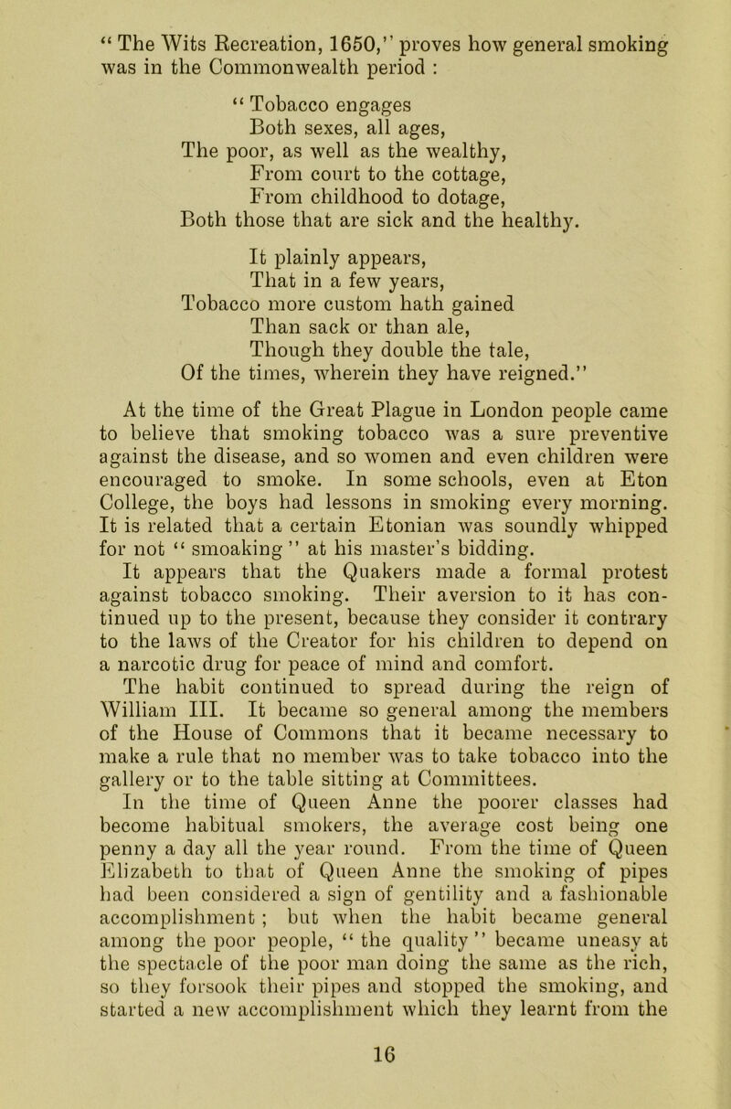 “ The Wits Recreation, 1650,” proves how general smoking was in the Commonwealth period : “ Tobacco engages Both sexes, all ages, The poor, as well as the wealthy, From court to the cottage, From childhood to dotage, Both those that are sick and the healthy. It plainly appears, That in a few years, Tobacco more custom hath gained Than sack or than ale, Though they double the tale, Of the times, wherein they have reigned.” At the time of the Great Plague in London people came to believe that smoking tobacco was a sure preventive against the disease, and so women and even children were encouraged to smoke. In some schools, even at Eton College, the boys had lessons in smoking every morning. It is related that a certain Etonian was soundly whipped for not “ smoaking ” at his master’s bidding. It appears that the Quakers made a formal protest against tobacco smoking. Their aversion to it has con- tinued up to the present, because they consider it contrary to the laws of the Creator for his children to depend on a narcotic drug for peace of mind and comfort. The habit continued to spread during the reign of William III. It became so general among the members of the House of Commons that it became necessary to make a rule that no member was to take tobacco into the gallery or to the table sitting at Committees. In the time of Queen Anne the poorer classes had become habitual smokers, the average cost being one penny a day all the year round. From the time of Queen Elizabeth to that of Queen Anne the smoking of pipes had been considered a sign of gentility and a fashionable accomplishment ; but when the habit became general among the poor people, “ the quality” became uneasy at the spectacle of the poor man doing the same as the rich, so they forsook their pipes and stopped the smoking, and started a new accomplishment which they learnt from the