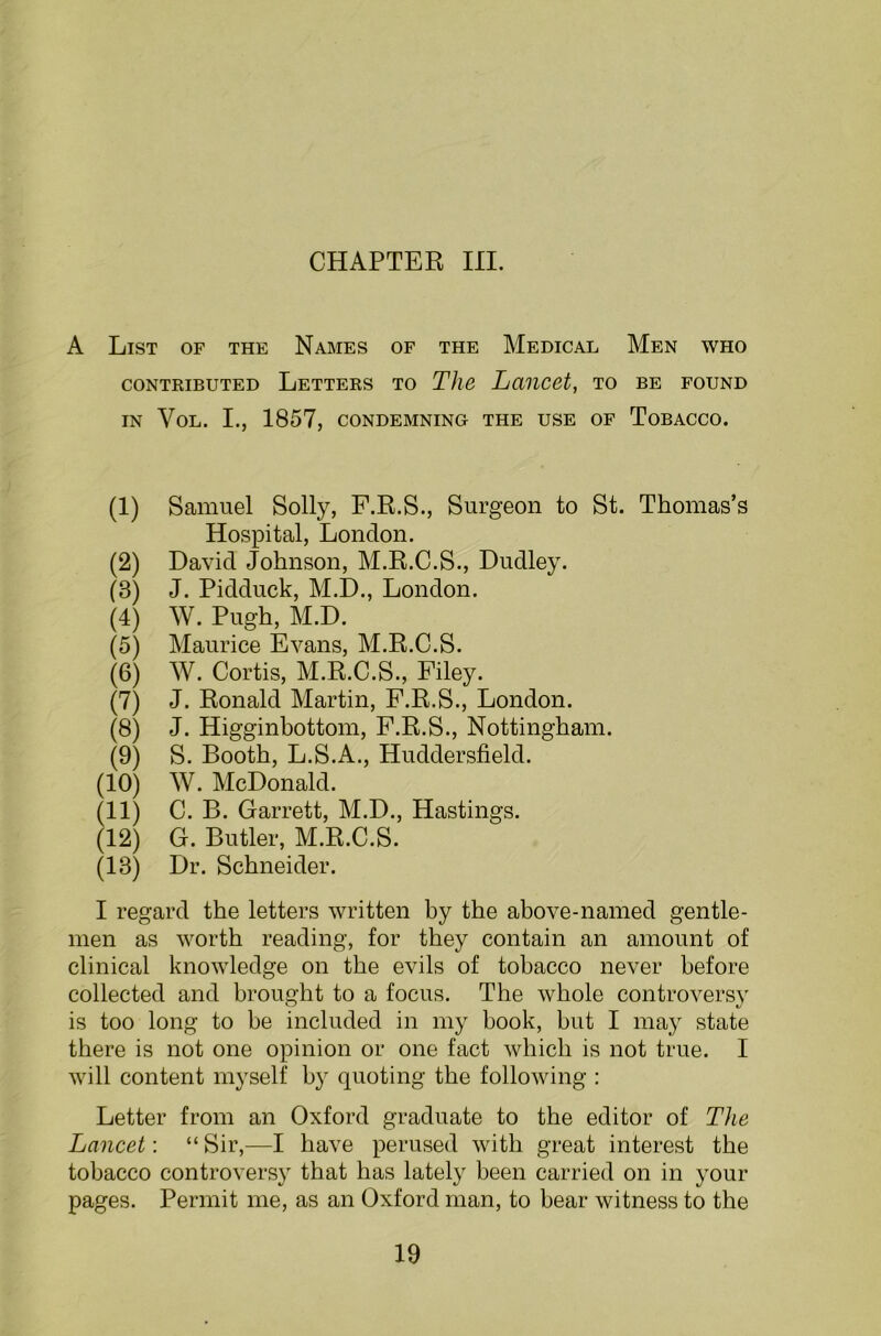 A List of the Names of the Medical Men who contributed Letters to The Lancet, to be found IN VoL. I., 1857, CONDEMNING THE USE OF TOBACCO. (1) Samuel Solly, F.R.S., Surgeon to St. Thomas’s Hospital, London. (2) David Johnson, M.R.C.S., Dudley. (8) J. Pidduck, M.D., London. (4) W. Pugh, M.D. (5) Maurice Evans, M.R.C.S. (6) W. Cortis, M.R.C.S., Filey. (7) J. Ronald Martin, F.R.S., London. (8) J. Higginbottom, F.R.S., Nottingham. (9) S. Booth, L.S.A., Huddersfield. (10) W. McDonald. (11) C. B. Garrett, M.D., Hastings. (12) G. Butler, M.R.C.S. (18) Dr. Schneider. I regard the letters written by the above-named gentle- men as worth reading, for they contain an amount of clinical knowledge on the evils of tobacco never before collected and brought to a focus. The whole controversy is too long to be included in my book, but I may state there is not one opinion or one fact which is not true. I will content myself by quoting the following : Letter from an Oxford graduate to the editor of The Lancet: “ Sir,—I have perused with great interest the tobacco controversy that has lately been carried on in your pages. Permit me, as an Oxford man, to bear witness to the