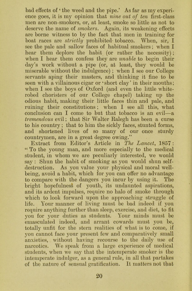 bad effects of1 the weed and the pipe.’ As far as my experi- ence goes, it is my opinion that nine out of ten first-class men are non-smokers, or, at least, smoke so little as not to deserve the name of smokers. Again, its weakening effects are borne witness to by the fact that men in training for boat races are strictly prohibited' tobacco. When, sir, I see the pale and sallow faces of habitual smokers; when I hear them deplore the habit (or rather the necessity); when I hear them confess they are unable to begin their day’s work without a pipe (or, at least, they would be miserable without the indulgence) ; when I see our College servants aping their masters, and thinking it fine to be seen with a villainous cigar or ‘short clay’ in their mouths; when I see the boys of Oxford (and even the little white- robed choristers of our College chapel) taking up the odious habit, making their little faces thin and pale, and ruining their constitutions; when I see all this, what conclusion can I come to but that tobacco is an evil—a tremendous evil; that Sir Walter Ralegh has been a curse to his country; that to him the sickly faces, stunted forms, and shortened lives of so many of our once sturdy countrymen, are in a great degree owing.” Extract from Editor’s Article in The Lancet, 1857 : “ To the young man, and more especially to the medical student, in whom we are peculiarly interested, we would say : Shun the habit of smoking as you would shun self- destruction. As you value your physical and moral well- being, avoid a habit, which for you can offer no advantage to compare with the dangers you incur by using it. The bright hopefulness of youth, its undaunted aspirations, and its ardent impulses, require no halo of smoke through which to look forward upon the approaching struggle of life. Your manner of living must be bad indeed if you require anything further than sleep, exercise, and diet, to fit you for your duties as students. Your minds must be emasculated indeed, and arrant cowards must you be, totally unfit for the stern realities of what is to come, if you cannot face your present few and comparatively small anxieties, without having recourse to the daily use of narcotics. We speak from a large experience of medical students, when we say that the intemperate smoker is the intemperate indulger, as a general rule, in all that partakes of the nature of sensual gratification. It matters not that
