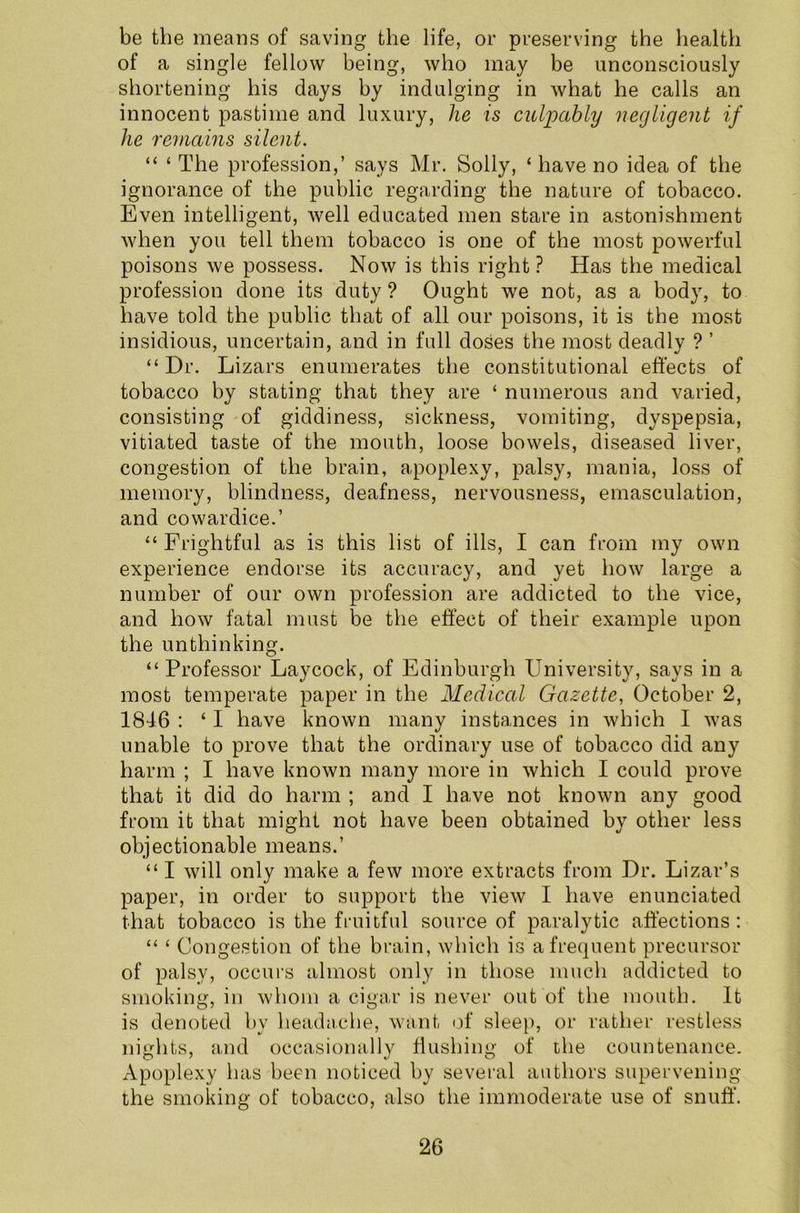 be the means of saving the life, or preserving the health of a single fellow being, who may be unconsciously shortening his days by indulging in what he calls an innocent pastime and luxury, he is culpably negligent if lie remains silent. “ ‘ The profession,’ says Mr. Solly, ‘ have no idea of the ignorance of the public regarding the nature of tobacco. Even intelligent, well educated men stare in astonishment when you tell them tobacco is one of the most powerful poisons we possess. Now is this right ? Has the medical profession done its duty ? Ought we not, as a body, to have told the public that of all our poisons, it is the most insidious, uncertain, and in full doses the most deadly ? ’ “ Dr. Lizars enumerates the constitutional effects of tobacco by stating that they are ‘ numerous and varied, consisting of giddiness, sickness, vomiting, dyspepsia, vitiated taste of the mouth, loose bowels, diseased liver, congestion of the brain, apoplexy, palsy, mania, loss of memory, blindness, deafness, nervousness, emasculation, and cowardice.’ “ Frightful as is this list of ills, I can from my own experience endorse its accuracy, and yet how large a number of our own profession are addicted to the vice, and how fatal must be the effect of their example upon the unthinking. “ Professor Laycock, of Edinburgh University, says in a most temperate paper in the Medical Gazette, October 2, 1846 : ‘ I have known many instances in which I was unable to prove that the ordinary use of tobacco did any harm ; I have known many more in which I could prove that it did do harm ; and I have not known any good from it that might not have been obtained by other less objectionable means.’ “ I will only make a few more extracts from Dr. Lizar’s paper, in order to support the view I have enunciated that tobacco is the fruitful source of paralytic affections: “ ‘ Congestion of the brain, which is a frequent precursor of palsy, occurs almost only in those much addicted to smoking, in whom a cigar is never out of the mouth. It is denoted by headache, want of sleep, or rather restless nights, and occasionally flushing of the countenance. Apoplexy has been noticed by several authors supervening the smoking of tobacco, also the immoderate use of snuff.