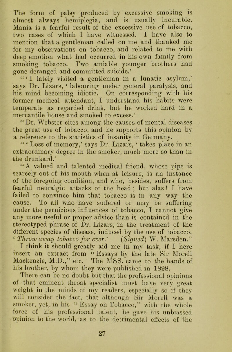 The form of palsy produced by excessive smoking is almost always hemiplegia, and is usually incurable. Mania is a fearful result of the excessive use of tobacco, two cases of which I have witnessed. I have also to mention that a gentleman called on me and thanked me for my observations on tobacco, and related to me with deep emotion what had occurred in his own family from smoking tobacco. Two amiable younger brothers had gone deranged and committed suicide.’ “ ‘ I lately visited a gentleman in a lunatic asylum,’ says Dr. Lizars, ‘ labouring under general paralysis, and his mind becoming idiotic. On corresponding with his former medical attendant, I understand his habits were temperate as regarded drink, but he worked hard in a mercantile house and smoked to excess.’ “Dr. Webster cites among the causes of mental diseases the great use of tobacco, and he supports this opinion by a reference to the statistics of insanity in Germany. “ ‘ Loss of memory,’ says Dr. Lizars, ‘ takes place in an extraordinary degree in the smoker, much more so than in the drunkard.’ “A valued and talented medical friend, whose pipe is scarcely out of his mouth when at leisure, is an instance of the foregoing condition, and who, besides, suffers from fearful neuralgic attacks of the head ; but alas ! I have failed to convince him that tobacco is in any way the cause. To all who have suffered or may be suffering under the pernicious influences of tobacco, I cannot give any more useful or proper advice than is contained in the stereotyped phrase of Dr. Lizars, in the treatment of the different species of disease, induced by the use of tobacco, ‘ Throw away tobacco for ever.' (Signed) W. Marsden.” T think it should greatly aid me in my task, if I here insert an extract from “ Essays by the late Sir Morell Mackenzie, M.D.,’’ etc. The MSS. came to the hands of his brother, by whom they were published in 1898. There can be no doubt but that the professional opinions of that eminent throat specialist must have very great weight in the minds of my readers, especially so if they will consider the fact, that although Sir Morell was a smoker, yet, in his “ Essay on Tobacco,” with the whole force of his professional talent, he gave his unbiassed opinion to the world* as to the detrimental effects of the