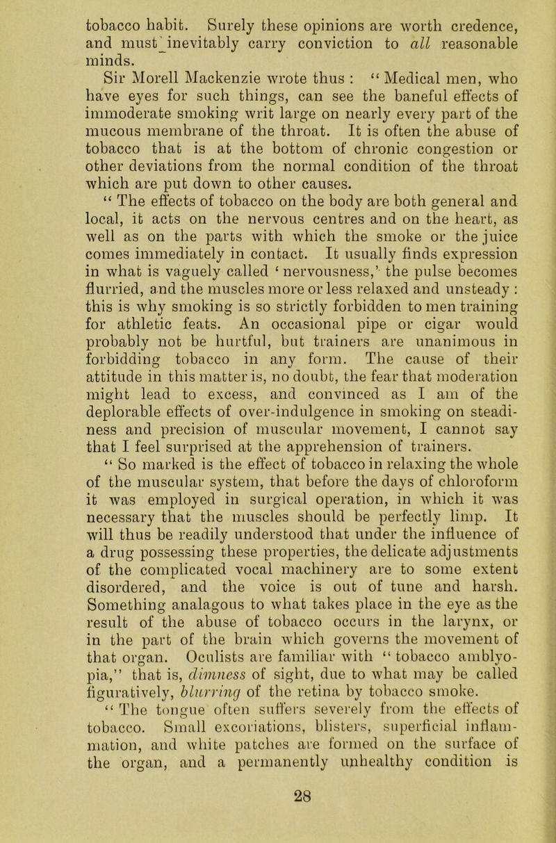 tobacco habit. Surely these opinions are worth credence, and must_inevifcably carry conviction to all reasonable minds. Sir Morell Mackenzie wrote thus : “ Medical men, who have eyes for such things, can see the baneful effects of immoderate smoking writ large on nearly every part of the mucous membrane of the throat. It is often the abuse of tobacco that is at the bottom of chronic congestion or other deviations from the normal condition of the throat which are put down to other causes. “ The effects of tobacco on the body are both general and local, it acts on the nervous centres and on the heart, as well as on the parts with which the smoke or the juice comes immediately in contact. It usually finds expression in what is vaguely called ‘ nervousness,’ the pulse becomes flurried, and the muscles more or less relaxed and unsteady : this is why smoking is so strictly forbidden to men training for athletic feats. An occasional pipe or cigar would probably not be hurtful, but trainers are unanimous in forbidding tobacco in any form. The cause of their attitude in this matter is, no doubt, the fear that moderation might lead to excess, and convinced as I am of the deplorable effects of over-indulgence in smoking on steadi- ness and precision of muscular movement, I cannot say that I feel surprised at the apprehension of trainers. “ So marked is the effect of tobacco in relaxing the whole of the muscular system, that before the days of chloroform it was employed in surgical operation, in which it was necessary that the muscles should be perfectly limp. It will thus be readily understood that under the influence of a drug possessing these properties, the delicate adjustments of the complicated vocal machinery are to some extent disordered, and the voice is out of tune and harsh. Something analagous to what takes place in the eye as the result of the abuse of tobacco occurs in the larynx, or in the part of the brain which governs the movement of that organ. Oculists are familiar with “ tobacco amblyo- pia,” that is, dimness of sight, due to what may be called figuratively, blurring of the retina by tobacco smoke. “ The tongue often suffers severely from the effects of tobacco. Small excoriations, blisters, superficial inflam- mation, and white patches are formed on the surface of the organ, and a permanently unhealthy condition is