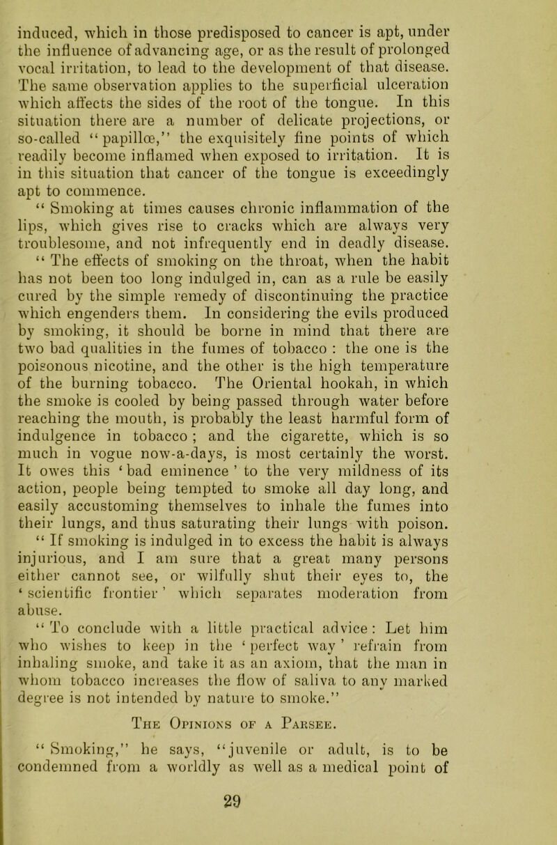induced, which in those predisposed to cancer is apt, under the influence of advancing age, or as the result of prolonged vocal irritation, to lead to the development of that disease. The same observation applies to the superficial ulceration which affects the sides of the root of the tongue. In this situation there are a number of delicate projections, or so-called “papilloe,” the exquisitely fine points of which readily become inflamed when exposed to irritation. It is in this situation that cancer of the tongue is exceedingly apt to commence. “ Smoking at times causes chronic inflammation of the lips, which gives rise to cracks which are always very troublesome, and not infrequently end in deadly disease. “ The effects of smoking on the throat, when the habit has not been too long indulged in, can as a rule be easily cured by the simple remedy of discontinuing the practice which engenders them. In considering the evils produced by smoking, it should be borne in mind that there are two bad qualities in the fumes of tobacco : the one is the poisonous nicotine, and the other is the high temperature of the burning tobacco. The Oriental hookah, in which the smoke is cooled by being passed through water before reaching the mouth, is probably the least harmful form of indulgence in tobacco ; and the cigarette, which is so much in vogue now-a-days, is most certainly the worst. It owes this ‘bad eminence’ to the very mildness of its action, people being tempted to smoke all day long, and easily accustoming themselves to inhale the fumes into their lungs, and thus saturating their lungs with poison. “ If smoking is indulged in to excess the habit is always injurious, and I am sure that a great many persons either cannot see, or wilfully shut their eyes to, the ‘ scientific frontier ’ which separates moderation from abuse. “ To conclude with a little practical advice : Let him who wishes to keep in the ‘ perfect way ’ refrain from inhaling smoke, and take it as an axiom, that the man in whom tobacco increases the flow of saliva to anv marked •/ degree is not intended by nature to smoke.” The Opinions of a Parsee. “ Smoking,” he says, “juvenile or adult, is to be condemned from a worldly as well as a medical point of