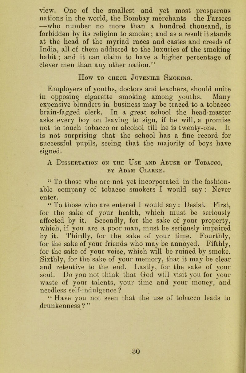 view. One of the smallest and yet most prosperous nations in the world, the Bombay merchants—the Parsees —who number no more than a hundred thousand, is forbidden by its religion to smoke ; and as a result it stands at the head of the myriad races and castes and creeds of India, all of them addicted to the luxuries of the smoking habit ; and it can claim to have a higher percentage of clever men than any other nation.” How to check Juvenile Smoking. Employers of youths, doctors and teachers, should unite in opposing cigarette smoking among youths. Many expensive blunders in business may be traced to a tobacco brain-fagged clerk. In a great school the head-master asks every boy on leaving to sign, if he will, a promise not to touch tobacco or alcohol till he is twenty-one. It is not surprising that the school has a fine record for successful pupils, seeing that the majority of boys have signed. A Dissertation on the Use and Abuse of Tobacco, by Adam Clarke. “ To those who are not yet incorporated in the fashion- able company of tobacco smokers I would say : Never enter. “ To those who are entered I would say : Desist. First, for the sake of your health, which must be seriously affected by it. Secondly, for the sake of your property, which, if you are a poor man, must be seriously impaired by it. Thirdly, for the sake of your time. Fourthly, for the sake of your friends who may be annoyed. Fifthly, for the sake of your voice, which will be ruined by smoke. Sixthly, for the sake of your memory, that it may be clear and retentive to the end. Lastly, for the sake of your soul. Do you not think that God will visit you for your waste of your talents, your time and your money, and needless self-indulgence ? “ Have you not seen that the use of tobacco leads to drunkenness ? ”