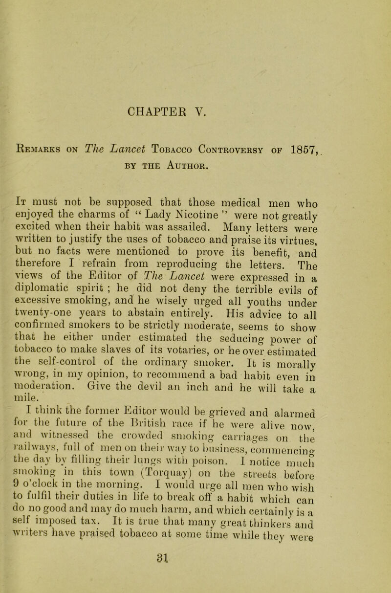 Remarks on The Lancet Tobacco Controversy of 1857, by the Author. It must not be supposed that those medical men who enjoyed the charms of “ Lady Nicotine ” were not greatly excited when their habit was assailed. Many letters were written to justify the uses of tobacco and praise its virtues, but no facts were mentioned to prove its benefit, and therefore I refrain from reproducing the letters. The views of the Editor of The Lancet were expressed in a diplomatic spirit ; he did not deny the terrible evils of excessive smoking, and he wisely urged all youths under twenty-one years to abstain entirely. His advice to all confirmed smokers to be strictly moderate, seems to show that he either under estimated the seducing power of tobacco to make slaves of its votaries, or he over estimated the self-control of the ordinary smoker. It is morally wrong, in my opinion, to recommend a bad habit even in moderation. Give the devil an inch and he will take a mile. I think the former Editor would be grieved and alarmed for the future of the British race if he were alive now and witnessed the crowded smoking carriages on the railways, full of men on their way to business, commencino- the day by filling their lungs with poison. 1 notice much smoking in this town (Torquay) on the streets before 9 o’clock in the morning. I would urge all men who wish to fulfil their duties in life to break off a habit which can do no good and may do much harm, and which certainly is a self imposed tax. It is true that many great thinkers and writers have praised tobacco at some time while they were