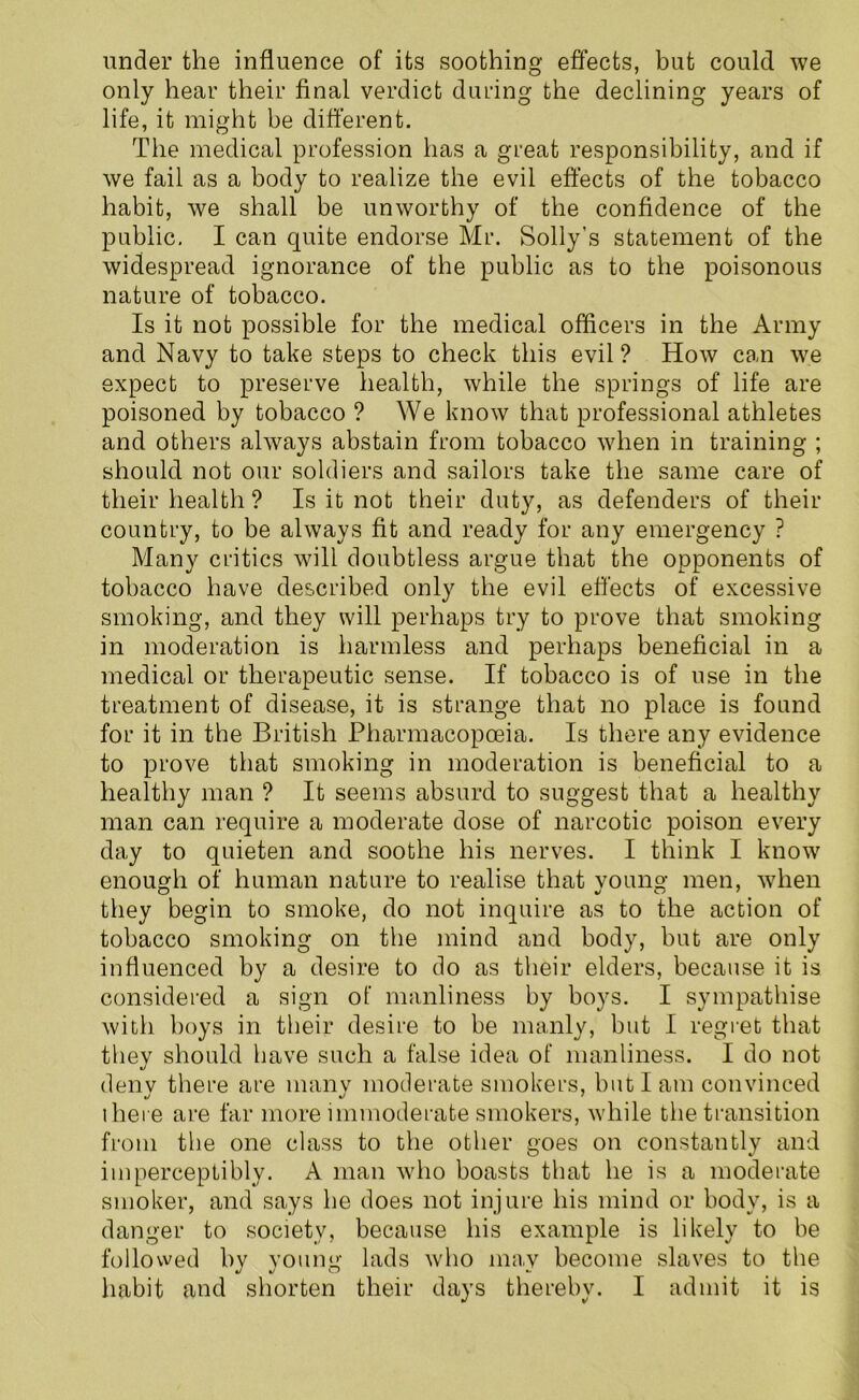 under the influence of its soothing effects, but could we only hear their final verdict during the declining years of life, it might be different. The medical profession has a great responsibility, and if we fail as a body to realize the evil effects of the tobacco habit, we shall be unworthy of the confidence of the public. I can quite endorse Mr. Solly’s statement of the widespread ignorance of the public as to the poisonous nature of tobacco. Is it not possible for the medical officers in the Army and Navy to take steps to check this evil? How can we expect to preserve health, while the springs of life are poisoned by tobacco ? We know that professional athletes and others always abstain from tobacco when in training ; should not our soldiers and sailors take the same care of their health ? Is it not their duty, as defenders of their country, to be always fit and ready for any emergency ? Many critics will doubtless argue that the opponents of tobacco have described only the evil effects of excessive smoking, and they will perhaps try to prove that smoking in moderation is harmless and perhaps beneficial in a medical or therapeutic sense. If tobacco is of use in the treatment of disease, it is strange that no place is found for it in the British Pharmacopoeia. Is there any evidence to prove that smoking in moderation is beneficial to a healthy man ? It seems absurd to suggest that a healthy man can require a moderate dose of narcotic poison every day to quieten and soothe his nerves. I think I know enough of human nature to realise that young men, when they begin to smoke, do not inquire as to the action of tobacco smoking on the mind and body, but are only influenced by a desire to do as their elders, because it is considered a sign of manliness by boys. I sympathise with boys in their desire to be manly, but I regret that they should have such a false idea of manliness. I do not denv there are many moderate smokers, but I am convinced there are far more immoderate smokers, while the transition from the one class to the other goes on constantly and imperceptibly. A man who boasts that he is a moderate smoker, and says he does not injure his mind or body, is a danger to society, because his example is likely to be followed by young lads who may become slaves to the