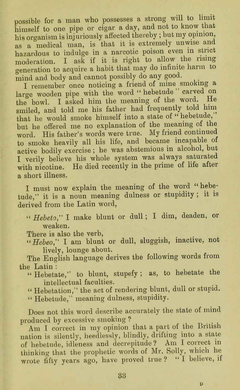 possible for a man who possesses a strong will to limit himself to one pipe or cigar a day, and not to know that his oro-anism is injuriously affected thereby ; but my opinion, as a medical man, is that it is extremely unwise and hazardous to indulge in a narcotic poison even in strict moderation. I ask if it is right to allow the rising generation to acquire a habit that may do infinite harm to mind and body and cannot possibly do any good. I remember once noticing a friend of mine smoking a large wooden pipe with the word “hebetude” carved on the° bowl. I asked him the meaning of the word. He smiled, and told me his father had frequently told him that he would smoke himself into a state of hebetude, but he offered me no explanation of the meaning of the word. His father’s words were true. My friend continued to smoke heavily all his life, and became incapable of active bodily exercise ; he was abstemious in alcohol, but I verily believe his whole system was always satuiated with nicotine. He died recently in the prime of life after a short illness. I must now explain the meaning of the word “ hebe- tude,” it is a noun meaning dulness or stupidity ; it is derived from the Latin word, “ Hebeto,” I make blunt or dull; I dim, deaden, or weaken. There is also the verb, “Hebeo,” I am blunt or dull, sluggish, inactive, not lively, lounge about. The English language derives the following words from the Latin : “ Hebetate,” to blunt, stupefy ; as, to hebetate the intellectual faculties. “ Hebetation,” the act of rendering blunt, dull or stupid. “ Hebetude, meaning dulness, stupidity. Does not this word describe accurately the state of mind produced by excessive smoking ? Am I correct in my opinion that a part of the British nation is silently, heedlessly, blindly, drifting into a state of hebetude, idleness and decrepitude ? Am I correct in thinking that the prophetic words of Mr. Solly, which he wrote fifty years ago, have proved true ? “I believe, if 33 t>