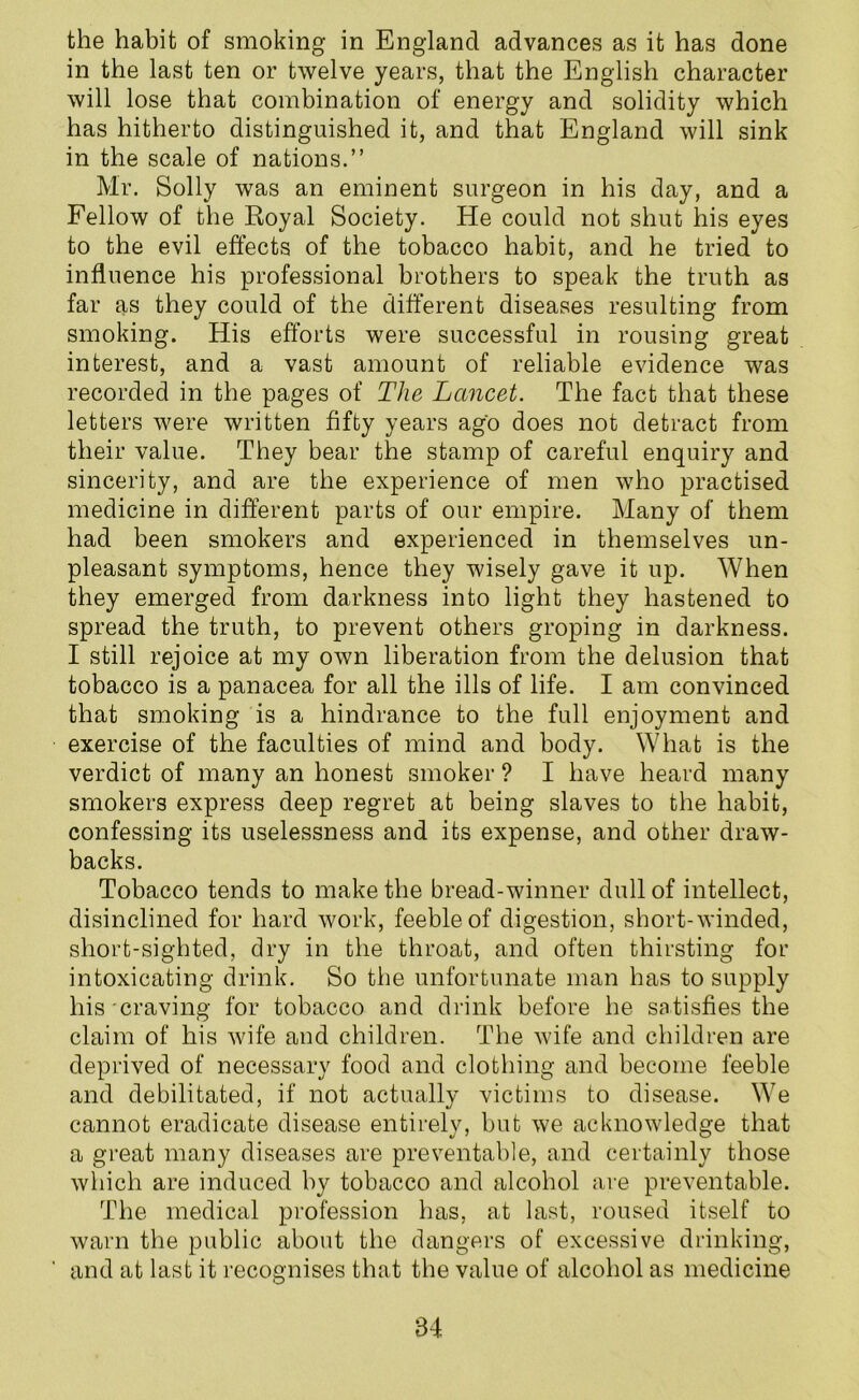 the habit of smoking in England advances as it has done in the last ten or twelve years, that the English character will lose that combination of energy and solidity which has hitherto distinguished it, and that England will sink in the scale of nations.” Mr. Solly was an eminent surgeon in his day, and a Fellow of the Royal Society. He could not shut his eyes to the evil effects of the tobacco habit, and he tried to influence his professional brothers to speak the truth as far as they could of the different diseases resulting from smoking. His efforts were successful in rousing great interest, and a vast amount of reliable evidence was recorded in the pages of The Lancet. The fact that these letters were written fifty years ago does not detract from their value. They bear the stamp of careful enquiry and sincerity, and are the experience of men who practised medicine in different parts of our empire. Many of them had been smokers and experienced in themselves un- pleasant symptoms, hence they wisely gave it up. When they emerged from darkness into light they hastened to spread the truth, to prevent others groping in darkness. I still rejoice at my own liberation from the delusion that tobacco is a panacea for all the ills of life. I am convinced that smoking is a hindrance to the full enjoyment and exercise of the faculties of mind and body. What is the verdict of many an honest smoker ? I have heard many smokers express deep regret at being slaves to the habit, confessing its uselessness and its expense, and other draw- backs. Tobacco tends to make the bread-winner dull of intellect, disinclined for hard work, feeble of digestion, short-winded, short-sighted, dry in the throat, and often thirsting for intoxicating drink. So the unfortunate man has to supply his craving for tobacco and drink before he satisfies the claim of his wife and children. The wife and children are deprived of necessary food and clothing and become feeble and debilitated, if not actually victims to disease. We cannot eradicate disease entirely, but we acknowledge that a great many diseases are preventable, and certainly those which are induced by tobacco and alcohol are preventable. The medical profession has, at last, roused itself to warn the public about the dangers of excessive drinking, and at last it recognises that the value of alcohol as medicine