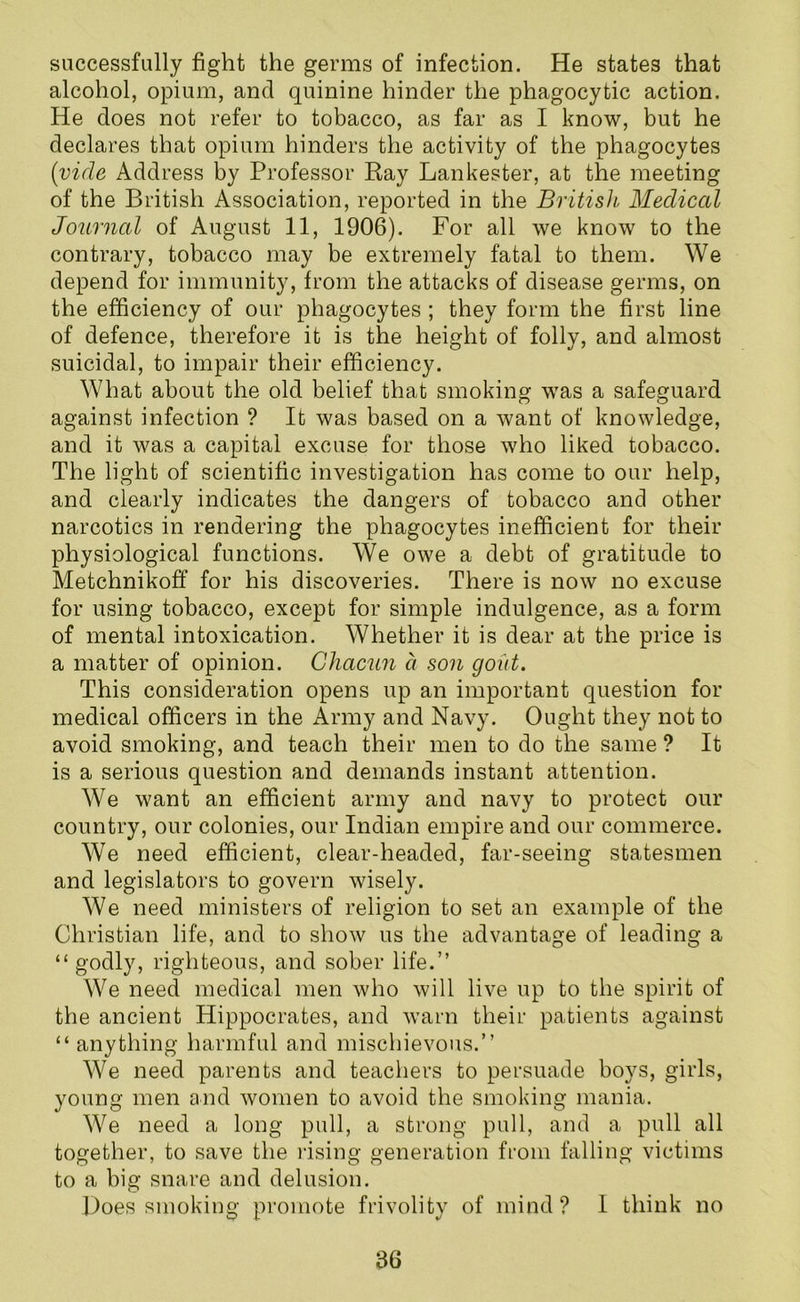 successfully fight the germs of infection. He states that alcohol, opium, and quinine hinder the phagocytic action. He does not refer to tobacco, as far as I know, but he declares that opium hinders the activity of the phagocytes (vide Address by Professor Ray Lankester, at the meeting of the British Association, reported in the British Medical Journal of August 11, 1906). For all we know to the contrary, tobacco may be extremely fatal to them. We depend for immunity, from the attacks of disease germs, on the efficiency of our phagocytes ; they form the first line of defence, therefore it is the height of folly, and almost suicidal, to impair their efficiency. What about the old belief that smoking was a safeguard against infection ? It was based on a want of knowledge, and it was a capital excuse for those who liked tobacco. The light of scientific investigation has come to our help, and clearly indicates the dangers of tobacco and other narcotics in rendering the phagocytes inefficient for their physiological functions. We owe a debt of gratitude to Metchnikoff for his discoveries. There is now no excuse for using tobacco, except for simple indulgence, as a form of mental intoxication. Whether it is dear at the price is a matter of opinion. Ghacun a son gout. This consideration opens up an important question for medical officers in the Army and Navy. Ought they not to avoid smoking, and teach their men to do the same ? It is a serious question and demands instant attention. We want an efficient army and navy to protect our country, our colonies, our Indian empire and our commerce. We need efficient, clear-headed, far-seeing statesmen and legislators to govern wisely. We need ministers of religion to set an example of the Christian life, and to show us the advantage of leading a “ godly, righteous, and sober life.” We need medical men who will live up to the spirit of the ancient Hippocrates, and warn their patients against “ anything harmful and mischievous.” We need parents and teachers to persuade boys, girls, young men and women to avoid the smoking mania. We need a long pull, a strong pull, and a pull all together, to save the rising generation from falling victims to a big snare and delusion. Does smoking promote frivolity of mind? I think no