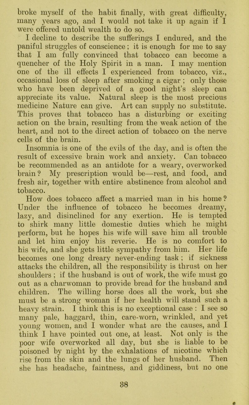 broke myself of the habit finally, with great difficulty, many years ago, and I would not take it up again if I were offered untold wealth to do so. I decline to describe the sufferings I endured, and the paniful struggles of conscience; it is enough for me to say that I am fully convinced that tobacco can become a quencher of the Holy Spirit in a man. I may mention one of the ill effects I experienced from tobacco, viz., occasional loss of sleep after smoking a cigar ; only those who have been deprived of a good night’s sleep can appreciate its value. Natural sleep is the most precious medicine Nature can give. Art can supply no substitute. This proves that tobacco has a disturbing or exciting action on the brain, resulting from the weak action of the heart, and not to the direct action of tobacco on the nerve cells of the brain. Insomnia is one of the evils of the day, and is often the result of excessive brain work and anxiety. Can tobacco be recommended as an antidote for a weary, overworked brain ? My prescription would be—rest, and food, and fresh air, together with entire abstinence from alcohol and tobacco. How does tobacco affect a married man in his home ? Under the influence of tobacco he becomes dreamy, lazy, and disinclined for any exertion. He is tempted to shirk many little domestic duties which he might perform, but he hopes his wife will save him all trouble and let him enjoy his reverie. He is no comfort to his wife, and she gets little sympathy from him. Her life becomes one long dreary never-ending task ; if sickness attacks the children, all the responsibility is thrust on her shoulders ; if the husband is out of work, the wife must go out as a charwoman to provide bread for the husband and children. The willing horse does all the work, but she must be a strong woman if her health will stand such a heavy strain. I think this is no exceptional case : I see so many pale, haggard, thin, care-worn, wrinkled, and yet young women, and I wonder what are the causes, and I think I have pointed out one, at least. Not only is the poor wife overworked all day, but she is liable to be poisoned by night by the exhalations of nicotine which rise from the skin and the lungs of her husband. Then she has headache, faintness, and giddiness, but no one