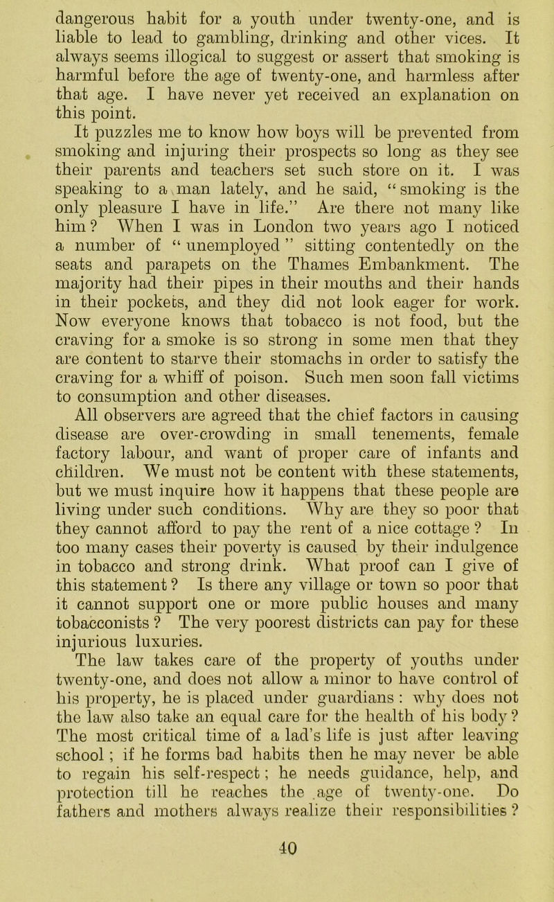 dangerous habit for a youth under twenty-one, and is liable to lead to gambling, drinking and other vices. It always seems illogical to suggest or assert that smoking is harmful before the age of twenty-one, and harmless after that age. I have never yet received an explanation on this point. It puzzles me to know how boys will be prevented from smoking and injuring their prospects so long as they see their parents and teachers set such store on it. I was speaking to a man lately, and he said, “ smoking is the only pleasure I have in life.” Are there not many like him ? When I was in London two years ago I noticed a number of “ unemployed ” sitting contented^ on the seats and parapets on the Thames Embankment. The majority had their pipes in their mouths and their hands in their pockets, and they did not look eager for work. Now everyone knows that tobacco is not food, but the craving for a smoke is so strong in some men that they are content to starve their stomachs in order to satisfy the craving for a whiff of poison. Such men soon fall victims to consumption and other diseases. All observers are agreed that the chief factors in causing disease are over-crowding in small tenements, female factory labour, and want of proper care of infants and children. We must not be content with these statements, but we must inquire how it happens that these people are living under such conditions. Why are they so poor that they cannot afford to pay the rent of a nice cottage ? In too many cases their poverty is caused by their indulgence in tobacco and strong drink. What proof can I give of this statement ? Is there any village or town so poor that it cannot support one or more public houses and many tobacconists ? The very poorest districts can pay for these injurious luxuries. The law takes care of the property of youths under twenty-one, and does not allow a minor to have control of his property, he is placed under guardians : why does not the law also take an equal care for the health of his body ? The most critical time of a lad’s life is just after leaving- school ; if he forms bad habits then he may never be able to regain his self-respect; he needs guidance, help, and protection till he reaches the .age of twenty-one. Do fathers and mothers always realize their responsibilities ?