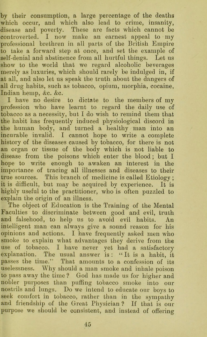 by their consumption, a large percentage of the deaths which occur, and which also lead to crime, insanity, disease and poverty. These are facts which cannot be controverted. I now make an earnest appeal to my professional brethren in all parts of the British Empire to take a forward step at once, and set the example of self-denial and abstinence from all hurtful things. Let us show to the world that we regard alcoholic beverages merely as luxuries, which should rarely be indulged in, if at all, and also let us speak the truth about the dangers of all drug habits, such as tobacco, opium, morphia, cocaine, Indian hemp, &c. &c. I have no desire to dictate to the members of my profession who have learnt to regard the daily use of tobacco as a necessity, but I do wish to remind them that the habit has frequently induced physiological discord in the human body, and turned a healthy man into an incurable invalid. I cannot hope to write a complete history of the diseases caused by tobacco, for there is not an organ or tissue of the body which is not liable to disease from the poisons which enter the blood; but I hope to write enough to awaken an interest in the importance of tracing all illnesses and diseases to their true sources. This branch of medicine is called Etiology ; it is difficult, but may be acquired by experience. It is highly useful to the practitioner, who is often puzzled to explain the origin of an illness. The object of Education is the Training of the Mental Faculties to discriminate between good and evil, truth and falsehood, to help us to avoid evil habits. An intelligent man can always give a sound reason for his opinions and actions. I have frequently asked men who smoke to explain what advantages they derive from the use of tobacco. I have never yet had a satisfactory explanation. The usual answer is : “ It is a habit, it passes the time.” That amounts to a confession of its uselessness. Why should a man smoke and inhale poison to pass away the time? God has made us for higher and nobler purposes than puffing tobacco smoke into our nostrils and lungs. Do we intend to educate our boys to seek comfort in tobacco, rather than in the sympathy and friendship of the Great Physician ? If that is our purpose we should be consistent, and instead of offering
