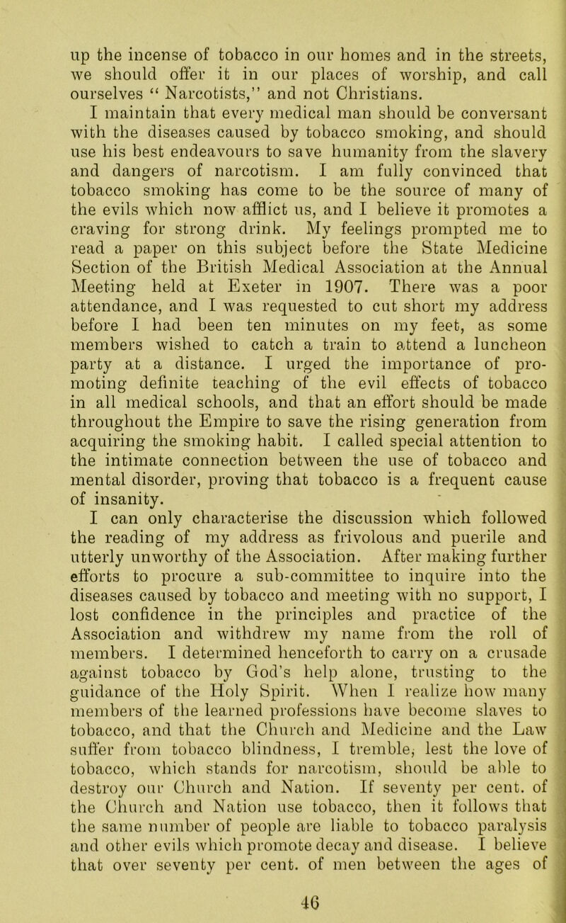 up the incense of tobacco in our homes and in the streets, we should offer it in our places of worship, and call ourselves “ Narcotists,” and not Christians. I maintain that every medical man should be conversant with the diseases caused by tobacco smoking, and should use his best endeavours to save humanity from the slavery and dangers of narcotism. I am fully convinced that tobacco smoking has come to be the source of many of the evils which now afflict us, and I believe it promotes a craving for strong drink. My feelings prompted me to read a paper on this subject before the State Medicine Section of the British Medical Association at the Annual Meeting held at Exeter in 1907. There was a poor attendance, and I was requested to cut short my address before I had been ten minutes on my feet, as some members wished to catch a train to attend a luncheon party at a distance. I urged the importance of pro- moting definite teaching of the evil effects of tobacco in all medical schools, and that an effort should be made throughout the Empire to save the rising generation from acquiring the smoking habit. I called special attention to the intimate connection between the use of tobacco and mental disorder, proving that tobacco is a frequent cause of insanity. I can only characterise the discussion which followed the reading of my address as frivolous and puerile and utterly unworthy of the Association. After making further efforts to procure a sub-committee to inquire into the diseases caused by tobacco and meeting with no support, I lost confidence in the principles and practice of the Association and withdrew my name from the roll of members. I determined henceforth to carry on a crusade against tobacco by God’s help alone, trusting to the guidance of the Holy Spirit. When I realize how many members of the learned professions have become slaves to tobacco, and that the Church and Medicine and the Law suffer from tobacco blindness, I tremble* lest the love of tobacco, which stands for narcotism, should be able to destroy our Church and Nation. If seventy per cent, of the Church and Nation use tobacco, then it follows that the same number of people are liable to tobacco paralysis and other evils which promote decay and disease. I believe that over seventy per cent, of men between the ages of