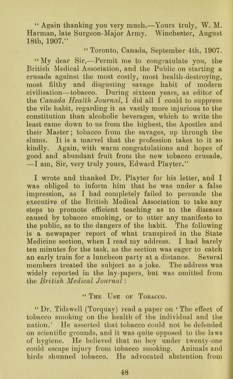 “ Again thanking you very much.—Yours truly, W. M. Harman, late Surgeon-Major Army. Winchester, August 18th, 1907.” “ Toronto, Canada, September 4th, 1907. “My dear Sir,—Permit me to congratulate you, the British Medical Association, and the Public on starting a crusade against the most costly, most health-destroying, most filthy and disgusting savage habit of modern civilisation—tobacco. During sixteen years, as editor of the Canada Health Journal, I did all I could to suppress the vile habit, regarding it as vastly more injurious to the constitution than alcoholic beverages, which to write the least came down to us from the highest, the Apostles and their Master; tobacco from the savages, up through the slums. It is a marvel that the profession takes to it so kindly. Again, with warm congratulations and hopes of good and abundant fruit from the new tobacco crusade, —I am, Sir, very truly yours, Edward Play ter.” I wrote and thanked Dr. Playter for his letter, and I was obliged to inform him that he was under a false impression, as I had completely failed to persuade the executive of the British Medical Association to take any steps to promote efficient teaching as to the diseases caused by tobacco smoking, or to utter any manifesto to the public, as to the dangers of the habit. The following is a newspaper report of what transpired in the State Medicine section, when I read my address. I had barely ten minutes for the task, as the section was eager to catch an early train for a luncheon party at a distance. Several members treated the subject as a joke. The address was widely reported in the lay-papers, but was omitted from the British Medical Journal : “ The Use of Tobacco. “ Dr. Tidswell (Torquay) read a paper on ‘ The effect of tobacco smoking on the health of the individual and the nation.’ He asserted that tobacco could not be defended on scientific grounds, and it was quite opposed to the laws of hygiene. He believed that no boy under twenty-one could escape injury from tobacco smoking. Animals and birds shunned tobacco. He advocated abstention from