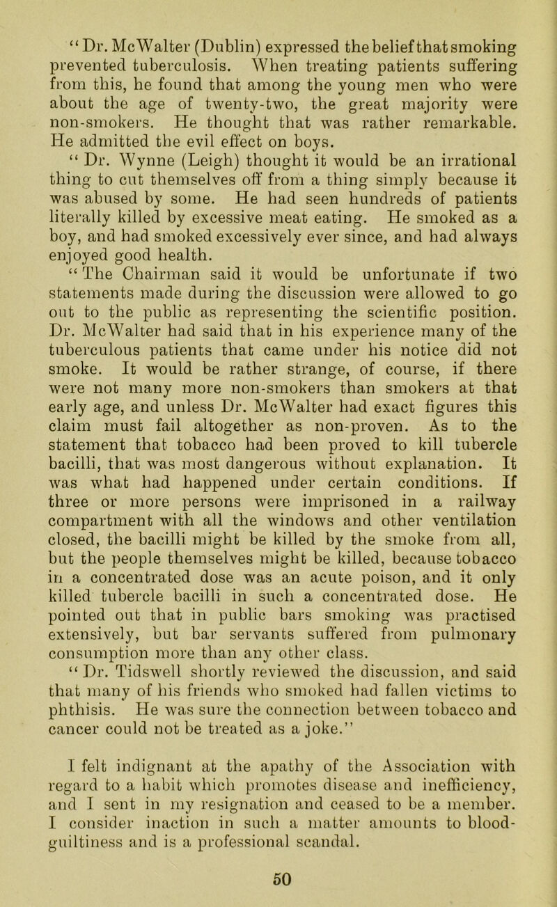 “Dr. Me Walter (Dublin) expressed the belief that smoking prevented tuberculosis. When treating patients suffering from this, he found that among the young men who were about the age of twenty-two, the great majority were non-smokers. He thought that was rather remarkable. He admitted the evil effect on boys. “ Dr. Wynne (Leigh) thought it would be an irrational thing to cut themselves off from a thing simply because it was abused by some. He had seen hundreds of patients literally killed by excessive meat eating. He smoked as a boy, and had smoked excessively ever since, and had always enjoyed good health. “ The Chairman said it would be unfortunate if two statements made during the discussion were allowed to go out to the public as representing the scientific position. Dr. Me Walter had said that in his experience many of the tuberculous patients that came under his notice did not smoke. It would be rather strange, of course, if there were not many more non-smokers than smokers at that early age, and unless Dr. Me Walter had exact figures this claim must fail altogether as non-proven. As to the statement that tobacco had been proved to kill tubercle bacilli, that was most dangerous without explanation. It was what had happened under certain conditions. If three or more persons were imprisoned in a railway compartment with all the windows and other ventilation closed, the bacilli might be killed by the smoke from all, but the people themselves might be killed, because tobacco in a concentrated dose was an acute poison, and it only killed tubercle bacilli in such a concentrated dose. He pointed out that in public bars smoking was practised extensively, but bar servants suffered from pulmonary consumption more than any other class. “Dr. Tidswell shortlv reviewed the discussion, and said that many of his friends who smoked had fallen victims to phthisis. He was sure the connection between tobacco and cancer could not be treated as a joke.” 1 felt indignant at the apathy of the Association with regard to a habit which promotes disease and inefficiency, and I sent in my resignation and ceased to be a member. I consider inaction in such a matter amounts to blood- guiltiness and is a professional scandal.