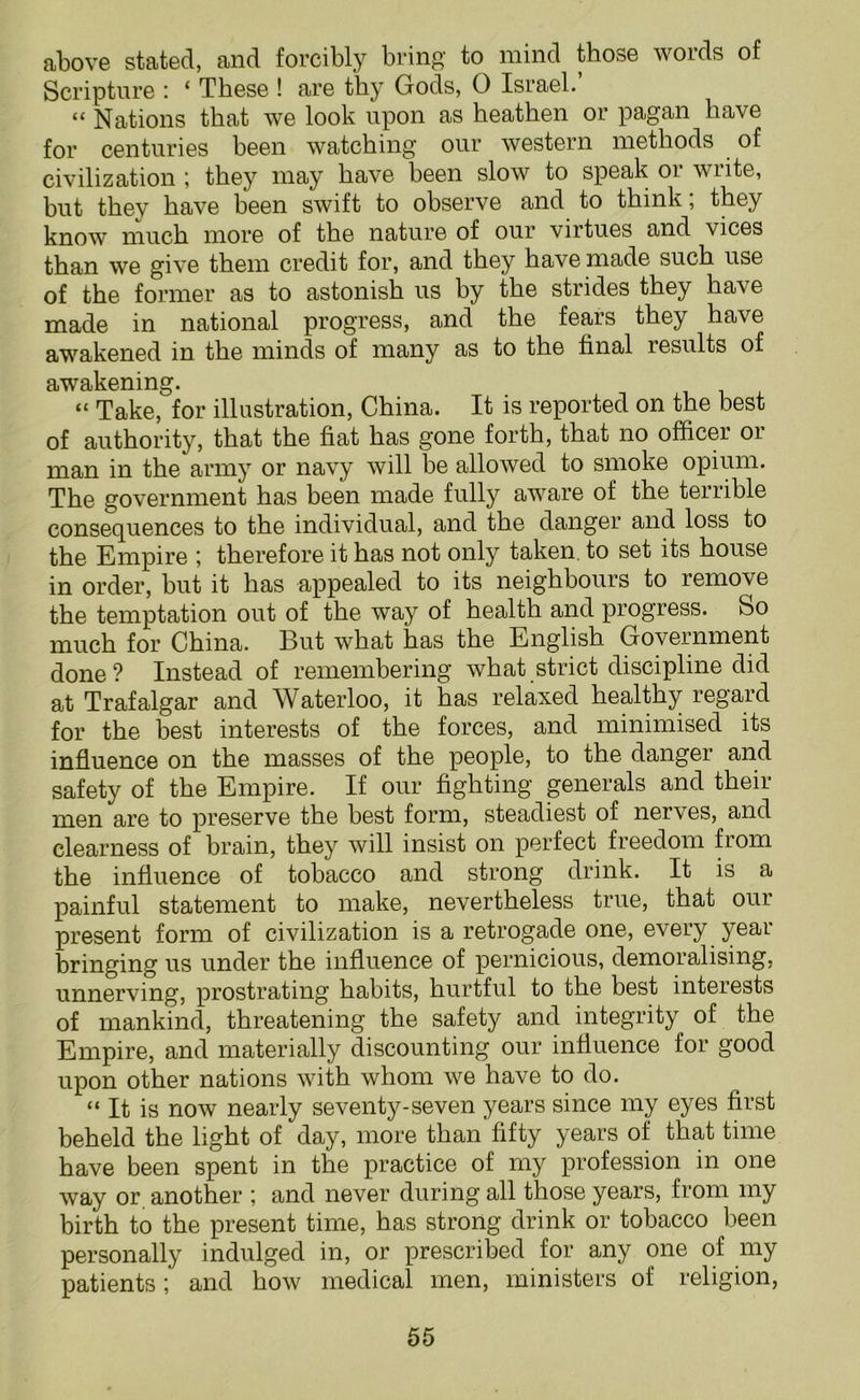 above stated, and forcibly bring to mind those words of Scripture : ‘ These ! are thy Gods, 0 Israel. “ Nations that we look upon as heathen or pagan have for centuries been watching our western methods of civilization ; they may have been slow to speak or write, but they have been swift to observe and to think; they know much more of the nature of our virtues and vices than we give them credit for, and they have made such use of the former as to astonish us by the strides they have made in national progress, and the fears they have awakened in the minds of many as to the final results of awakening. “ Take, for illustration, China. It is reported on the best of authority, that the fiat has gone forth, that no officer oi man in the army or navy will be allowed to smoke opium. The government has been made fully aware of the terrible consequences to the individual, and the danger and loss to the Empire ; therefore it has not only taken, to set its house in order, but it has appealed to its neighbours to remove the temptation out of the way of health and progress, bo much for China. But what has the English Government done? Instead of remembering what strict discipline did at Trafalgar and Waterloo, it has relaxed healthy regard for the best interests of the forces, and minimised its influence on the masses of the people, to the danger and safety of the Empire. If our fighting generals and their men are to preserve the best form, steadiest of nerves, and clearness of brain, they will insist on perfect freedom from the influence of tobacco and strong drink. It is a painful statement to make, nevertheless true, that our present form of civilization is a retrogade one, every year bringing us under the influence of pernicious, demoralising, unnerving, prostrating habits, hurtful to the best interests of mankind, threatening the safety and integrity of the Empire, and materially discounting our influence for good upon other nations with whom we have to do. “ It is now nearly seventy-seven years since my eyes first beheld the light of day, more than fifty years of that time have been spent in the practice of my profession in one way or another ; and never during all those years, from my birth to the present time, has strong drink or tobacco been personally indulged in, or prescribed for any one of my patients; and how medical men, ministers of religion,