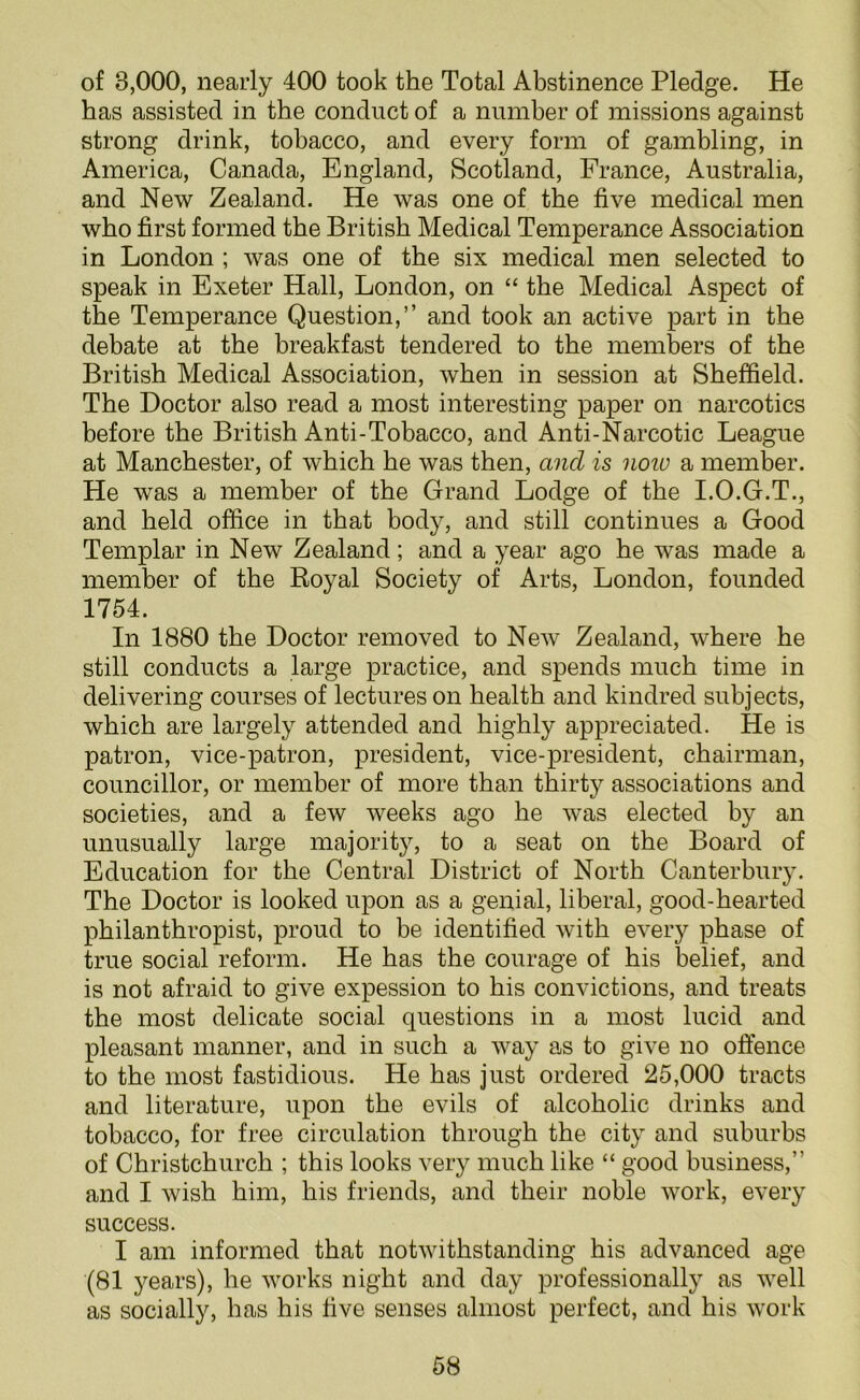 of 8,000, nearly 400 took the Total Abstinence Pledge. He has assisted in the conduct of a number of missions against strong drink, tobacco, and every form of gambling, in America, Canada, England, Scotland, France, Australia, and New Zealand. He was one of the five medical men who first formed the British Medical Temperance Association in London ; was one of the six medical men selected to speak in Exeter Hall, London, on “ the Medical Aspect of the Temperance Question,” and took an active part in the debate at the breakfast tendered to the members of the British Medical Association, when in session at Sheffield. The Doctor also read a most interesting paper on narcotics before the British Anti-Tobacco, and Anti-Narcotic League at Manchester, of which he was then, and is now a member. He was a member of the Grand Lodge of the I.O.G.T., and held office in that body, and still continues a Good Templar in New Zealand; and a year ago he was made a member of the Royal Society of Arts, London, founded 1754. In 1880 the Doctor removed to New Zealand, where he still conducts a large practice, and spends much time in delivering courses of lectures on health and kindred subjects, which are largely attended and highly appreciated. He is patron, vice-patron, president, vice-president, chairman, councillor, or member of more than thirty associations and societies, and a few weeks ago he was elected by an unusually large majority, to a seat on the Board of Education for the Central District of North Canterbury. The Doctor is looked upon as a genial, liberal, good-hearted philanthropist, proud to be identified with every phase of true social reform. He has the courage of his belief, and is not afraid to give expession to his convictions, and treats the most delicate social questions in a most lucid and pleasant manner, and in such a way as to give no offence to the most fastidious. He has just ordered 25,000 tracts and literature, upon the evils of alcoholic drinks and tobacco, for free circulation through the city and suburbs of Christchurch ; this looks very much like “ good business,” and I wish him, his friends, and their noble work, every success. I am informed that notwithstanding his advanced age (81 years), he works night and day professionally as well as socially, has his five senses almost perfect, and his work